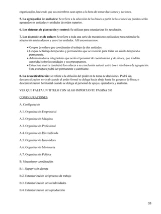 organización, haciendo que sus miembros sean aptos a la hora de tomar decisiones y acciones.

5. La agrupación de unidades: Se refiere a la selección de las bases a partir de las cuales los puestos serán
agrupados en unidades y unidades de orden superior.

6. Los sistemas de planeación y control: Se utilizan para estandarizar los resultados.

7. Los dispositivos de enlace: Se refiere a toda una serie de mecanismos utilizados para estimular la
adaptación mutua dentro y entre las unidades. Allí encontraremos:

      • Grupos de enlace que coordinarán el trabajo de dos unidades.
      • Grupos de trabajo temporales y permanentes que se reunirán para tratar un asunto temporal o
        permanente.
      • Administradores integradores que serán el personal de coordinación y de enlace, que tendrán
        autoridad sobre las unidades y sus presupuestos.
      • Estructura matrix conducirá los enlaces a su conclusión natural entre dos o más bases de agrupación.
        Esta estructura podrá ser permanente o cambiante.

8. La descentralización: se refiere a la difusión del poder en la toma de decisiones. Podrá ser,
descentralización vertical cuando el poder formal se delega hacia abajo hasta los gerentes de línea; o
descentralización horizontal cuando se delega al personal de apoyo, operadores y analistas.

VER QUE FALTA UN TITULO CON ALGO IMPORTANTE PAGINA 383

CONFIGURACIONES

A. Configuración

A.1. Organización Empresarial

A.2. Organización Maquina

A.3. Organización Profesional

A.4. Organización Diversificada

A.5. Organización Innovadora

A.6. Organización Misionaria

A.7. Organización Política

B. Mecanismo coordinación

B.1. Supervisión directa

B.2. Estandarización del proceso de trabajo

B.3. Estandarización de las habilidades

B.4. Estandarización de la producción



                                                                                                                33
 