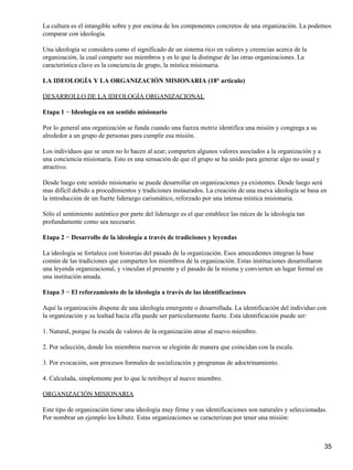 La cultura es el intangible sobre y por encima de los componentes concretos de una organización. La podemos
comparar con ideología.

Una ideología se considera como el significado de un sistema rico en valores y creencias acerca de la
organización, la cual comparte sus miembros y es lo que la distingue de las otras organizaciones. La
característica clave es la conciencia de grupo, la mística misionaria.

LA IDEOLOGÍA Y LA ORGANIZACIÓN MISIONARIA (18° articulo)

DESARROLLO DE LA IDEOLOGÍA ORGANIZACIONAL

Etapa 1 − Ideología en un sentido misionario

Por lo general una organización se funda cuando una fuerza motriz identifica una misión y congrega a su
alrededor a un grupo de personas para cumplir esa misión.

Los individuos que se unen no lo hacen al azar; comparten algunos valores asociados a la organización y a
una conciencia misionaria. Esto es una sensación de que el grupo se ha unido para generar algo no usual y
atractivo.

Desde luego este sentido misionario se puede desarrollar en organizaciones ya existentes. Desde luego será
mas difícil debido a procedimientos y tradiciones instaurados. La creación de una nueva ideología se basa en
la introducción de un fuerte liderazgo carismático, reforzado por una intensa mística misionaria.

Sólo el sentimiento auténtico por parte del liderazgo es el que establece las raíces de la ideología tan
profundamente como sea necesario.

Etapa 2 − Desarrollo de la ideología a través de tradiciones y leyendas

La ideología se fortalece con historias del pasado de la organización. Esos antecedentes integran la base
común de las tradiciones que comparten los miembros de la organización. Estas instituciones desarrollaron
una leyenda organizacional, y vinculan el presente y el pasado de la misma y convierten un lugar formal en
una institución amada.

Etapa 3 − El reforzamiento de la ideología a través de las identificaciones

Aquí la organización dispone de una ideología emergente o desarrollada. La identificación del individuo con
la organización y su lealtad hacia ella puede ser particularmente fuerte. Esta identificación puede ser:

1. Natural, porque la escala de valores de la organización atrae al nuevo miembro.

2. Por selección, donde los miembros nuevos se elegirán de manera que coincidan con la escala.

3. Por evocación, son procesos formales de socialización y programas de adoctrinamiento.

4. Calculada, simplemente por lo que le retribuye al nuevo miembro.

ORGANIZACIÓN MISIONARIA

Este tipo de organización tiene una ideología muy firme y sus identificaciones son naturales y seleccionadas.
Por nombrar un ejemplo los kibutz. Estas organizaciones se caracterizan por tener una misión:



                                                                                                             35
 