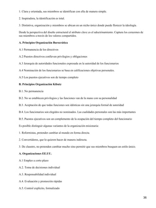 1. Clara y orientada, sus miembros se identifican con ella de manera simple.

2. Inspiradora, la identificación es total.

3. Distintiva, organización y miembros se ubican en un nicho único donde puede florecer la ideología.

Desde la perspectiva del diseño estructural el atributo clave es el adoctrinamiento. Captura los corazones de
sus miembros a través de los valores compartidos.

A. Principios Organización Burocrática

A.1 Permanencia de los directivos

A.2 Puestos directivos conllevan privilegios y obligaciones

A.3 Jerarquía de autoridades funcionales expresada en la autoridad de los funcionarios

A.4 Nominación de los funcionarios se basa en calificaciones objetivas personales.

A.5 Los puestos ejecutivos son de tiempo completo

B. Principios Organización Kibutz

B.1. No permanencia

B.2. No se establecen privilegios y las funciones van de la mano con su personalidad

B.3. Aceptación de que todas funciones son idénticas sin una jerarquía formal de autoridad

B.4. Los funcionarios son elegidos no nominados. Las cualidades personales son las más importantes

B.5. Puestos ejecutivos son un complemento de la ocupación del tiempo completo del funcionario

Es posible distinguir algunas variantes de la organización misionaria:

1. Reformistas, pretender cambiar al mundo en forma directa.

2. Convertidores, que lo quieren hacer de manera indirecta.

3. De claustro, no pretenden cambiar mucho sino permitir que sus miembros busquen un estilo único.

A. Organizaciones EE.UU.

A.1 Empleo a corto plazo

A.2. Toma de decisiones individual

A.3. Responsabilidad individual

A.4. Evaluación y promoción rápidas

A.5. Control explícito, formalizado


                                                                                                                36
 