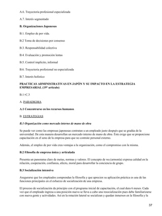 A.6. Trayectoria profesional especializada

A.7. Interés segmentado

B. Organizaciones Japonesas

B.1. Empleo de por vida.

B.2 Toma de decisiones por consenso

B.3. Responsabilidad colectiva

B.4. Evaluación y promoción lentas

B.5. Control implícito, informal

B.6. Trayectoria profesional no especializada

B.7. Interés holístico

PRACTICAS ADMINISTRATIVAS EN JAPÓN Y SU IMPACTO EN LA ESTRATEGIA
EMPRESARIAL (19° articulo)

B.1>C.3

A. PARADIGMA

A.1 Concentrarse en los recursos humanos

B. ESTRATEGIAS

B.1 Organización como mercado interno de mano de obra

Se puede ver como las empresas japonesas contratan a un empleado justo después que se gradúa de la
universidad. De esta manera desarrollan un mercado interno de mano de obra. Éste exige que se proporcione
capacitación en el seno de la empresa para que no contrate personal externo.

Además, el empleo de por vida crea ventajas a la organización, como el compromiso con la misma.

B.2 Filosofía de empresa única y articulada

Presenta un panorama claro de metas, normas y valores. El concepto de wa (armonía) expresa calidad en la
relación, cooperación, confianza, afecto, moral para desarrollar la conciencia de grupo.

B.3 Socialización intensiva

Asegurarse que los empleados comprendan la filosofía y que aprecien su aplicación práctica es una de las
funciones principales en el esfuerzo de socialización de una empresa.

El proceso de socialización da principio con el programa inicial de capacitación, el cual dura 6 meses. Cada
vez que el empleado ingresa a una posición nueva se lleva a cabo una resocialización pues debe familiarizarse
con nueva gente y actividades. Así en la rotación lateral se socializan y quedan inmersos en la filosofía y la


                                                                                                           37
 