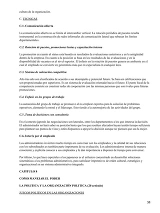 cultura de la organización.

C. TECNICAS

C.1. Comunicación abierta

La comunicación abierta no se limita al intercambio vertical. La rotación periódica de puestos resulta
instrumental en la construcción de redes informales de comunicación lateral que rebasan los límites
departamentales.

C.2. Rotación de puestos, promociones lentas y capacitación interna

La promoción en cuanto al status esta basada en resultados de evaluaciones anteriores y en la antigüedad
dentro de la empresa. En cuanto a la posición se basa en los resultados de las evaluaciones y en la
disponibilidad de vacantes en el nivel superior. El énfasis en la rotación de puestos genera un ambiente en el
cual el empleado se convierte en generalista más que en especialista en cualquier área.

C.3. Sistema de valoración competitiva

Año tras año son clasificados de acuerdo a sus desempeño y potencial futuro. Se basa en calificaciones que
son proporcionadas por superiores. Es un sistema de evaluación orientado hacia el futuro. El punto focal de la
competencia consiste en construir redes de cooperación con las mismas personas que son rivales para futuras
promociones.

C.4. Enfasis en los grupos de trabajo

La autonomía del grupo de trabajo se promueve al no emplear expertos para la solución de problemas
operativos, alentando la moral y el liderazgo. Esto tiende a la automejoría de las actividades del grupo.

C.5 .Toma de decisiones con consultoría

En el contexto japonés las negociaciones son laterales, entre los departamentos a los que interesa la decisión.
El administrador no hará saber su posición hasta que los que resulten afectados hayan tenido tiempo suficiente
para plantear sus puntos de vista y estén dispuestos a apoyar la decisión aunque no piensen que sea la mejor.

C.6. Interés por el empleado

Los administradores invierten mucho tiempo en conversar con los empleados y la calidad de sus relaciones
con los subordinados es también parte importante de su evaluación. Los administradores intenta de manera
consciente y explícita conocer a sus empleados y le dan importancia a disponer de tiempo para conversar.

Por último, lo que hace especiales a los japoneses es el esfuerzo concentrado en desarrollar soluciones
sistemáticas a los problemas administrativos, para satisfacer imperativos de orden cultural, estratégico y
organizacional en un sistema administrativo integrado.

CAPITULO 8

COMO MANEJAR EL PODER

LA POLITICA Y LA ORGANIZACIÓN POLITICA (20 articulo)

JUEGOS POLITICOS EN LAS ORGANIZACIONES


                                                                                                             38
 