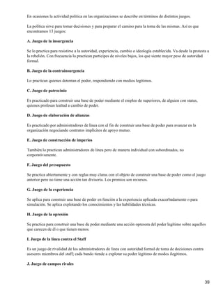 En ocasiones la actividad política en las organizaciones se describe en términos de distintos juegos.

La política sirve para tomar decisiones y para preparar el camino para la toma de las mismas. Así es que
encontramos 13 juegos:

A. Juego de la insurgencia

Se lo practica para resistirse a la autoridad, experiencia, cambio o ideología establecida. Va desde la protesta a
la rebelión. Con frecuencia lo practican participes de niveles bajos, los que siente mayor peso de autoridad
formal.

B. Juego de la contrainsurgencia

Lo practican quienes detentan el poder, respondiendo con medios legítimos.

C. Juego de patrocinio

Es practicado para construir una base de poder mediante el empleo de superiores, de alguien con status,
quienes profesan lealtad a cambio de poder.

D. Juego de elaboración de alianzas

Es practicado por administradores de línea con el fin de construir una base de poder para avanzar en la
organización negociando contratos implícitos de apoyo mutuo.

E. Juego de construcción de imperios

También lo practican administradores de línea pero de manera individual con subordinados, no
corporativamente.

F. Juego del presupuesto

Se practica abiertamente y con reglas muy claras con el objeto de construir una base de poder como el juego
anterior pero no tiene una acción tan divisoria. Los premios son recursos.

G. Juego de la experiencia

Se aplica para construir una base de poder en función a la experiencia aplicada exacerbadamente o para
simulación. Se aplica explotando los conocimientos y las habilidades técnicas.

H. Juego de la opresión

Se practica para construir una base de poder mediante una acción opresora del poder legítimo sobre aquellos
que carecen de él o que tienen menos.

I. Juego de la línea contra el Staff

Es un juego de rivalidad de los administradores de línea con autoridad formal de toma de decisiones contra
asesores miembros del staff; cada bando tiende a explotar su poder legítimo de modos ilegítimos.

J. Juego de campos rivales



                                                                                                               39
 