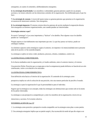 emergentes, en cuanto al contenido y deliberadamente emergentes.

6. La estrategia desarticulada: Los miembros o subunidades generan patrones a partir de sus propias
acciones y no tienen cohesión con las intenciones centrales de la organización. Son deliberadas para el que las
hace.

7. La estrategia de consejo: A través del ajuste mutuo se generan patrones que penetran en la organización
en ausencia de intenciones centrales. Son emergentes.

8. La estrategia impuesta: El entorno externo dicta los patrones de acción mediante la imposición directa.
Son emergentes en términos organizacionales, aun cuando puedan ser interiorizadas.

Estrategias entorno a que?

Se asocia "estrategia" a Las cosas importantes y "tácticas" a los detalles. Pero algunas veces los detalles
pueden ser "estratégicos".

Ningún aspecto es inevitablemente mas importante que otro. Lo que hoy parece ser táctico, puede ser
estratégico mañana.

Los distintos aspectos serán estratégicos según el contexto, sin importar si la intencionalidad estuvo presente
antes de la acción o si fue asumida después.

La estrategia se aplica en torno a todo: productos, procesos, clientes, ciudadanos, control, etc.

LA ESTRATEGIA COMO POSICION.

Es la fuerza mediadora entre la organización y el medio ambiente, entre el contexto interno y el externo.

Una posición (Nicho: Posición que se ocupa para evitar la competencia) puede definirse en función de un solo
contrincante, varios o en relación a los mercados.

LA ESTRATEGIA COMO PERSPECTIVA

Esta definición mira hacia a el interior de la organización. El contenido de la estrategia como

perspectiva implica no solo la selección de una posición, sino una manera particular de percibir el mundo.

La estrategia es para la organización lo que la personalidad es para el individuo.

Sugiere que la estrategia es un concepto, todas las estrategias son abstracciones que existen solo en la mente
de las partes interesadas.

La estrategia es una perspectiva compartida por y entre los miembros de la organización a través de sus

intenciones y acciones. Es la mente colectiva.

INTERRRELACION DE Las 5 P

1. La estrategia como posición o perspectiva resulta compatible con la estrategia como plan o como patrón.

2. Una estrategia emergente implica que un patrón surgió y fue reconocido de modo tal que dio origen a un


                                                                                                                  4
 