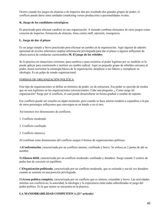 Ocurre cuando los juegos de alianzas o de imperios dan por resultado dos grandes grupos de poder; el
conflicto puede darse entre unidades (marketing versus producción) o personalidades rivales.

K. Juego de los candidatos estratégicos

Es practicado para efectuar cambios en una organización. A menudo combina elementos de otros juegos como
creación de imperios, formación de alianzas, línea contra staff, opresión, insurgencia.

L. Juego de dar el pitazo

Es un juego simple y breve practicado para efectuar un cambio en la organización. Aquí alguien de adentro
(personal de niveles inferiores) emplea información privilegiada para dar el pitazo a alguien influyente de
afuera acerca de conductas cuestionables.M. El juego de los rebeldes

Se lo practica en situaciones extremas, para cambios o para resistirse al poder legítimo per se; también se lo
puede aplicar para cuestionarlo e instituir un cambio radical. Aquí un pequeño grupo de rebeldes cercanos al
poder, busca reorientar la estrategia básica de la organización, desplazar a sus líderes y reemplazar su
ideología. Es un golpe de estado organizacional.

FORMAS DE ORGANIZACIÓN POLÍTICA

Este tipo de organizaciones se define en términos de poder, no de estructura. Ese poder es ejercido de modos
que no son legítimos en las organizaciones convencionales. Cabe una pregunta: ¿ Como surge tal
organización? Surge por el conflicto, el cual puede desarrollarse en forma gradual o estallar de repente.

Ese conflicto puede ser resuelto en algún momento, pero cuando se hace intenso tenderá a expandirse a la par
de otros personajes influyentes que convergen en un bando o en el otro.

Así tenemos tres dimensiones de conflictos.

1. Conflicto moderado

2. Conflicto confinado

3. Conflicto intensivo

Al combinar estas dimensiones del conflicto surgen 4 formas de organizaciones políticas:

A)Confrontación, caracterizada por un conflicto intenso, confinado y breve. Se enfoca en 2 partes de ahí su
nombre.

B)Alianza débil, caracterizada por un conflicto moderado, confinado y duradero. Surge cuando 2 centros de
poder han de coexistir en equilibrio.

C)Organización politizada, caracterizada por un conflicto moderado, que se extiende y sea tal vez duradero
cuando se sustente en una posición privilegiada.

D)Arena política completa, caracterizada por un conflicto que es intenso, extendido y breve. Las actividades
internas son conflictivas; la autoridad, la ideología y la experiencia están todas subordinadas al juego del
poder político. Es la que menor se encuentra en la practica.

LA MANIOBRABILIDAD COMPETITIVA (21° articulo)


                                                                                                              40
 