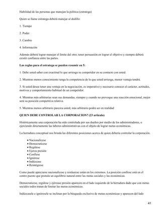 Habilidad de las personas que manejan la política (estratega)

Quien se llame estratega deberá manejar al dedillo:

1. Tiempo

2. Poder

3. Cambio

4. Información

Además deberá lograr manejar el límite del otro; tener persuasión en lograr el objetivo y siempre deberá
existir confianza entre las partes.

Las reglas para el estratega se pueden resumir en 5:

1. Debe usted saber con exactitud lo que arriesga su competidor en su contacto con usted.

2. Mientras menos conocimiento tenga la competencia de lo que usted arriesga, menor ventaja tendrá.

3. Si usted desea tener una ventaja en la negociación, es imperativo y necesario conocer el carácter, actitudes,
motivos y comportamiento habitual de un competidor.

4. Mientras más arbitrarias sean sus demandas, siempre y cuando no provoque una reacción emocional, mejor
será su posición competitiva relativa.

5. Mientras menos arbitrario parezca usted, más arbitrario podrá ser en realidad

QUIEN DEBE CONTROLAR LA CORPORACION? (23 articulo)

Históricamente una corporación ha sido controlada por sus dueños por medio de los administradores, o
ejerciendo directamente las labores administrativas con el objeto de lograr metas económicas.

La herradura conceptual nos brinda las diferentes posiciones acerca de quien debería controlar la corporación.

      • Nacionalícese
      • Democratícese
      • Regúlese
      • Ejerza presión
      • Confíese
      • Ignórese
      • Indúzcase
      • Reintégrese

Como puede apreciarse nacionalícese y restáurese están en los extremos. La posición confíese está en el
centro puesto que postula un equilibrio natural entre las metas sociales y las económicas.

Democratícese, regúlese y ejérzase presión aparecen en el lado izquierdo de la herradura dado que con metas
sociales todos tratan de limitar las meras económicas.

Indúzcasele e ignóresele se inclinan por la búsqueda exclusiva de metas económicas y aparecen del lado


                                                                                                              41
 