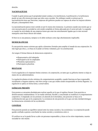 derecho.

NACIONALÍCESE

Cuando la gente piensa que la propiedad estatal conduce a la interferencia, la politización y la ineficiencia
puede ser que ella misma provoque que tales casos sucedan. Sin embargo cuando se piensa que la
nacionalización tiene que funcionar, empresas del gobierno pueden ser capaces de atraer los mejores talentos
del país y desempeñarse bien.

La nacionalización parece tener sentido en por lo menos dos instancias. La primera cuando una misión que se
cree necesaria para la sociedad no está siendo cumplida en forma adecuada por el sector privado. La segunda
es cuando las actividades de una empresa tienen que estar tan estrechamente ligadas que es más racional
manejarla como brazo directo del estado.

Si bien no es una panacea, tampoco se le debe rechazar como algo absolutamente inaplicable.

DEMOCRATÍCESE

Es una posición menos extrema que apela a elementos formales para ampliar el mando de una corporación. Es
más legal que ético, y se basa en el poder en forma voluntaria, por vía constitucional.

Así surgen 4 formas básicas de democracia corporativa:

      • Representativa del trabajador
      • Participativa de los empleados
      • Pluralista representativa
      • Participativa pluralista

REGÚLESE

Con la regulación se le imponen límites externos a la corporación, en tanto que su gobierno interno se deja en
manos de sus administradores.

La regulación plantea niveles mínimos de comportamiento aceptable, cuando funciona no hace responsable
socialmente a ninguna empresa, más bien corrige a una que estaba siendo irresponsable en forma flagrante. La
regulación se aplica en forma lenta y conservadora.

EJÉRZASE PRESIÓN

Esta postura se encuentra diseñada para realizar aquello en lo que el regúlese fracasó. Esta posición es
distintivamente estadounidense. Es un medio informal, flexible y concentrado en modificar el comportamiento
corporativo. Comparada con las posturas a la derecha de la herradura, esta posición se basa en la
confrontación más que en la cooperación. La existencia de esta posición es lo que con más claridad distingue
las democracias orientales de las occidentales.

CONFÍESE

Esta posición postula un equilibrio natural entre las metas sociales y las económicas. La corporación puede
quedar confiada a quienes conciliarán las metas sociales y económicas entre si.

El confiese no se lo puede llevar a cabo sin personas responsables y éticas en los sitios importantes, nuestra
sociedad no vale mucho.


                                                                                                                 42
 