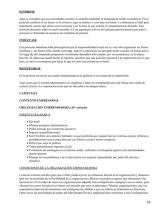 IGNÓRESE

Aquí se considera que las necesidades sociales se atienden mediante la búsqueda de metas económicas. En la
posición confiese el ser bueno es lo correcto, aquí se analiza si conviene ser bueno. La diferencia es sutil pero
importante, puesto que ahora es la economía y no la ética lo que suscita el comportamiento deseado. Esta
posición descansa sobre un suelo inestable. Es un argumento a favor del ejérzase presión puesto que toda la
posición se derrumba en ausencia de campañas de presión.

INDÚZCASE

Esta posición abandona toda preocupación por la responsabilidad social en si y tan solo argumenta ser bueno
retribuye o ser bueno solo cuando convenga. Aquí la corporación no persigue metas sociales en forma activa.
En lugar de ello emprende programas socialmente deseables sólo cuando, por vía económica, se le induce
hacerlo. El induzcase queda frente al regúlese, mientras que una posición sanciona a la corporación por lo que
hace, la otra la recompensa por hacer lo que en otras circunstancias no haría.

REINTÉGRESE

Es la primera en buscar un cambio fundamental en el gobierno y las metas de la corporación.

Aquí creen que el control administrativo es ilegítimo y debe ser reemplazado por una forma más valida de
control externo. La corporación tiene que ser devuelta a su antiguo status.

CAPITULO 9

CONTEXTO EMPRESARIAL

ORGANIZACIÓN EMPRENDEDORA (24° articulo)

ESTRUCTURA BÁSICA

      • Sin Staff
      • Mínima jerarquía administrativa
      • Poder ejercido por el máximo ejecutivo
      • Impone un perfil personal
      • Son Flexibles sin controles formales, lo que posibilita que cuando fuerzas externas ejercen influencia
        probablemente sean conducidas por sus lideres a nichos menos riesgosos.
      • Difícil que surja la política
      • Todos generalmente reportan al jefe
      • Evaluación de estrategias en el máximo poder, enfocada a la búsqueda agresiva de oportunidades,
        intuitivamente.
      • Manejo de los problemas y de la innovación con espíritu emprendedor por parte del máximo
        ejecutivo.

CONDICIONES DE LA ORGANIZACIÓN EMPRENDEDORA

Contexto externo sencillo (para que el líder pueda ejercer su influencia directa en la organización) y dinámico
(por eso la necesidad de la flexibilidad de la organización). Buscan mercados riesgosos que ahuyentan a las
burocracias. En la etapa de inicio las organizaciones adoptan esta configuración cualquiera sea su sector, para
afrontar los costos iniciales (los lideres son atraídos por estas condiciones). Muchas organizaciones, una vez
superada la etapa inicial mantienen esta configuración, debido a que sus lideres se mantienen en funciones.
Otras veces las necesidades de poder del líder pueden llevar a organizaciones existentes a esta configuración.


                                                                                                               43
 