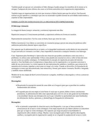 También puede ser que por ser carismático el líder obtenga el poder porque los miembros de la misma se lo
otorgan. Cualquiera de estos últimos dos casos es la forma autocrática de la organización emprendedora.

También surge en organizaciones en crisis que recurren a lideres fuertes para que las salven. Este buscará
realizar un giro operativo o estratégico que una vez alcanzado se podrá retomar las actividades tradicionales y
expulsar al líder emprendedor.

FORMULACIÓN DE ESTRATEGIAS EN LA ORGANIZACIÓN EMPRENDEDORA

El liderazgo visionario

La imagen de drama (ensayo, actuación y asistencia) representa esta idea.

Repetición (ensayos) ( Conocimiento profundo y experiencia infinita en el tema en cuestión.

Representación (actuación) ( Ver las cosas no basta, hacer que otros las vean.

Publico (asistencia) ( Los lideres se convierten en visionarios porque ejercen una atracción poderosa sobre
audiencias particulares durante lapsos específicos.

Por supuesto que la administración no es teatro, es la integridad (sentimiento oculto detrás de una actuación)
lo que convierte en visionario a un líder y hace imposible la transición a cualquier formula a ese liderazgo.

Caso: Supermercados Steinberg's ( Aprovecha una situación que podría considerares como una crisis o
problema y la utiliza como oportunidad. Utiliza como prueba una sucursal en crisis y sobre la base del éxito
de esta realiza un cambio estratégico. Es fundamental el concepto de repetición por parte del máximo
ejecutivo. Esto facilitado con el compromiso a largo plazo con la organización y no necesitar convencer a
nadie de sus convicciones. La visión requiere de una representación, palabras y metáforas, que conserven la
naturaleza de la misma, impulsar a otros pone en riesgo a la visión. Cuando se diversifico, la formulación de
estrategias se torno mas descentralizada, más minuciosa y formal, pero menos visionaria, flexible e integrada,
y también menos deliberada.

Modelo de las tres etapas de Kurt Lewin (Conservar o congelar, modificar o descongelar y volver a conservar
o recongelar)

Descongelar:

      • Desarticular la concepción mental de como debe ser el negocio para que se perciban los cambios
        fundamentales del entorno.

      • El segundo paso de esta etapa es la de llenar el vacío que se genera, deben evitarse conclusiones
        prematuras, la administración debe estar capacitada para convivir con un alto grado de incertidumbre
        e incomodidad. Quizás una introspección sea lo que vislumbre la oportunidad ante tanto bombardeo
        de información, hechos, opiniones, y demás(Etapa de búsqueda de información)

Recongelar:

      • No se pretende comprender la situación nueva sino bloquearla, o sea que se busca asimilar las
        consecuencias de la nueva visión estratégica. Esta etapa requiere de que lideres abiertos se concentren
        para que se logre la visión estratégica. Por supuesto que luego de pasar la incertidumbre la
        organización sabe a donde se dirige. Muchas veces recongelar para el líder significa descongelar,
        cambiar y recongelar para la organización cuando no se a logrado la aceptación de la nueva visión


                                                                                                              44
 