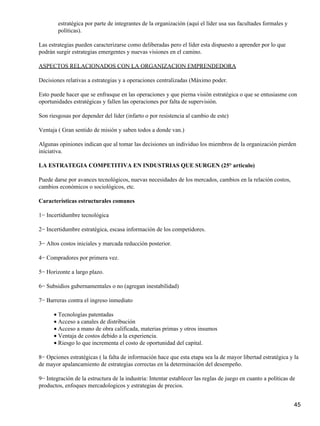 estratégica por parte de integrantes de la organización (aquí el líder usa sus facultades formales y
        políticas).

Las estrategias pueden caracterizarse como deliberadas pero el líder esta dispuesto a aprender por lo que
podrán surgir estrategias emergentes y nuevas visiones en el camino.

ASPECTOS RELACIONADOS CON LA ORGANIZACION EMPRENDEDORA

Decisiones relativas a estrategias y a operaciones centralizadas (Máximo poder.

Esto puede hacer que se enfrasque en las operaciones y que pierna visión estratégica o que se entusiasme con
oportunidades estratégicas y fallen las operaciones por falta de supervisión.

Son riesgosas por depender del líder (infarto o por resistencia al cambio de este)

Ventaja ( Gran sentido de misión y saben todos a donde van.)

Algunas opiniones indican que al tomar las decisiones un individuo los miembros de la organización pierden
iniciativa.

LA ESTRATEGIA COMPETITIVA EN INDUSTRIAS QUE SURGEN (25° articulo)

Puede darse por avances tecnológicos, nuevas necesidades de los mercados, cambios en la relación costos,
cambios económicos o sociológicos, etc.

Características estructurales comunes

1− Incertidumbre tecnológica

2− Incertidumbre estratégica, escasa información de los competidores.

3− Altos costos iniciales y marcada reducción posterior.

4− Compradores por primera vez.

5− Horizonte a largo plazo.

6− Subsidios gubernamentales o no (agregan inestabilidad)

7− Barreras contra el ingreso inmediato

      • Tecnologías patentadas
      • Acceso a canales de distribución
      • Acceso a mano de obra calificada, materias primas y otros insumos
      • Ventaja de costos debido a la experiencia.
      • Riesgo lo que incrementa el costo de oportunidad del capital.

8− Opciones estratégicas ( la falta de información hace que esta etapa sea la de mayor libertad estratégica y la
de mayor apalancamiento de estrategias correctas en la determinación del desempeño.

9− Integración de la estructura de la industria: Intentar establecer las reglas de juego en cuanto a políticas de
productos, enfoques mercadologicos y estrategias de precios.


                                                                                                                45
 