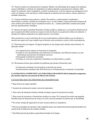 10− Factores externos en el desarrollo de la industria: Debido a las dificultades de la imagen de la industria,
escasa credibilidad, y confusión de compradores la empresa depende en gran parte de la industria. Debe
inducir la sustitución, atraer compradores, controlar su producción y la de las empresas que desaparecen de la
noche a la mañana y crear una buena y sólida imagen de la industria ante proveedores, clientes, gobierno y
entidades financieras.

11− Función cambiante de proveedores y canales: Proveedores y canales pueden ir cambiando o
induciéndoles a cambiar a medida que la industria crece y se hace madura, el aprovechamiento temprano de
estos cambios (proveedores( mayor variedad de insumos, etc. − canales( publicidad e instalaciones) puede
provocar apalancamiento estratégico.

12− Barreras de ingreso inmediato fluctuantes: Pueden cambiar a medida que va creciendo la industria por lo
que la organización deberá tenerlas en cuanta de modo de ubicarse en una posición sólida en la industria. A
menudo esto implica compromisos de capital mayores a los iniciales.

Otra característica es que la naturaleza de los nuevos participantes cambiara debido a que la industria se
muestra mas segura con lo que surgirán nuevas barreras como economías a escala y fuerte mercadotecnia.

13− Sincronización en el ingreso: El ingreso temprano es mas riesgoso pero enfrenta menos barreras. Es
adecuado cuando:

      • La reputación de la empresa es buena para el comprador.
      • Cuando la curva de aprendizaje será importante en la industria, será difícil de imitarla y no será
        nulificada por generaciones tecnológicas sucesivas.
      • Será grande la lealtad del consumidor.
      • Ventajas en costos por compromisos inmediatos con abastecedores y canales.

14− Movimientos tácticos para combatir los problemas que limitan el desarrollo como:

      • Compromiso inmediato con proveedores en periodos de escasez.
      • Enamoramiento inmediato entre Wall Street aun si el financiamiento se antecede a la necesidad.

LA ESTRATEGIA COMPETITIVA EN INDUSTRIAS FRAGMENTADAS (Industrias compuestas
por muchas empresas con ausencia de lideres) (26 articulo)

CAUSAS PARA QUE UNA INDUSTRIA SEA FRAGMENTADA

* Bajas barreras de ingreso globales.

* Ausencia de economías de escala o curvas de experiencia.

* Altos costos de transporte (limitan el tamaño de planta a pesar de economías de escala)

* Altos costos de inventarios o fluctuaciones erráticas en ventas. Por lo general las escalas mas pequeñas
absorben mejor las fluctuaciones de ventas y los altos costos de mantener inventarios por su flexibilidad.

* No existen ventajas de negociación al tratar con proveedores ni compradores.

* Diversas necesidades de mercado. Cada comprador quiere una característica determinada del producto no
incentivando la elaboración de modelos estándar.

* Alta diferenciación de producto especialmente basada en la imagen.


                                                                                                             46
 