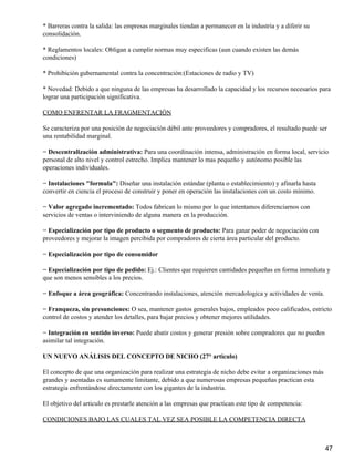 * Barreras contra la salida: las empresas marginales tiendan a permanecer en la industria y a diferir su
consolidación.

* Reglamentos locales: Obligan a cumplir normas muy especificas (aun cuando existen las demás
condiciones)

* Prohibición gubernamental contra la concentración:(Estaciones de radio y TV)

* Novedad: Debido a que ninguna de las empresas ha desarrollado la capacidad y los recursos necesarios para
lograr una participación significativa.

COMO ENFRENTAR LA FRAGMENTACIÓN

Se caracteriza por una posición de negociación débil ante proveedores y compradores, el resultado puede ser
una rentabilidad marginal.

− Descentralización administrativa: Para una coordinación intensa, administración en forma local, servicio
personal de alto nivel y control estrecho. Implica mantener lo mas pequeño y autónomo posible las
operaciones individuales.

− Instalaciones "formula": Diseñar una instalación estándar (planta o establecimiento) y afinarla hasta
convertir en ciencia el proceso de construir y poner en operación las instalaciones con un costo mínimo.

− Valor agregado incrementado: Todos fabrican lo mismo por lo que intentamos diferenciarnos con
servicios de ventas o interviniendo de alguna manera en la producción.

− Especialización por tipo de producto o segmento de producto: Para ganar poder de negociación con
proveedores y mejorar la imagen percibida por compradores de cierta área particular del producto.

− Especialización por tipo de consumidor

− Especialización por tipo de pedido: Ej.: Clientes que requieren cantidades pequeñas en forma inmediata y
que son menos sensibles a los precios.

− Enfoque a área geográfica: Concentrando instalaciones, atención mercadologica y actividades de venta.

− Franqueza, sin presunciones: O sea, mantener gastos generales bajos, empleados poco calificados, estricto
control de costos y atender los detalles, para bajar precios y obtener mejores utilidades.

− Integración en sentido inverso: Puede abatir costos y generar presión sobre compradores que no pueden
asimilar tal integración.

UN NUEVO ANÁLISIS DEL CONCEPTO DE NICHO (27° articulo)

El concepto de que una organización para realizar una estrategia de nicho debe evitar a organizaciones más
grandes y asentadas es sumamente limitante, debido a que numerosas empresas pequeñas practican esta
estrategia enfrentándose directamente con los gigantes de la industria.

El objetivo del articulo es prestarle atención a las empresas que practican este tipo de competencia:

CONDICIONES BAJO LAS CUALES TAL VEZ SEA POSIBLE LA COMPETENCIA DIRECTA



                                                                                                             47
 
