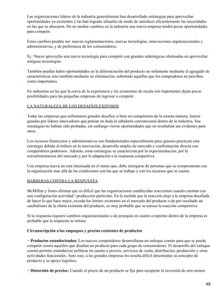 Las organizaciones lideres de la industria generalmente han desarrollado estrategias para aprovechar
oportunidades ya existentes y las han logrado afinarlas de modo de satisfacer eficientemente las necesidades
en las que se abocaron. De no mediar cambios en la industria una nueva empresa tendrá pocas oportunidades
para competir.

Estos cambios pueden ser: nuevas reglamentaciones, nuevas tecnologías, innovaciones organizacionales y
administrativas, y de preferencia de los consumidores.

Ej.: Nucor aprovecho una nueva tecnología para competir con grandes siderúrgicas obstinadas en aprovechar
antiguas tecnologías.

También pueden haber oportunidades en la diferenciación del producto no solamente mediante el agregado de
características sino también mediante su eliminación, sobretodo aquellas que los compradores no perciben
como importantes.

En industrias en las que la curva de la experiencia y las economías de escala son importantes dejan pocas
posibilidades para las pequeñas empresas de ingresar a competir.

LA NATURALEZA DE LOS DESAFÍOS EXITOSOS

Todas las empresas que enfrentaron grandes desafíos si bien no compitieron de la misma manera, fueron
guiadas por lideres innovadores que ponían en duda la sabiduría convencional dentro de la industria. Sus
estrategias no habían sido probadas, sin embargo vieron oportunidades que no resultaban tan evidentes para
otros.

Los recursos financieros y administrativos son fundamentales especialmente para quienes practican esta
estrategia debido al énfasis en la innovación, desarrollo amplio de mercado y confrontación directa con
competidores poderosos. Además, estas estrategias se caracterizan por la experimentación, por la
retroalimentacion del mercado y por la adaptación a la respuesta competitiva.

Una empresa nueva no esta interesada en el status quo, debe intergarse de personas que se comprometan con
la organización mas allá de las condiciones con las que se trabaje y con los recursos que se cuente.

BARRERAS CONTRA LA RESPUESTA

McMillan y Jones afirman que es difícil que las organizaciones establecidas reaccionen cuando cuentan con
una configuración actividad  producción particular. En la medida que la reacción aleje a la empresa desafiada
de hacer lo que hace mejor, exceda los limites existentes en el mercado del producto o de por resultado un
canibalismo de la oferta existente del producto, es muy probable que se retrase la reacción competitiva.

Si la respuesta requiere cambios organizacionales o de jerarquía en cuanto a reportes dentro de la empresa es
probable que la respuesta se retrase.

Circunscripción a los empaques y precios existentes de productos

− Productos estandarizados: Los nuevos competidores desarrollaran un enfoque común para que se pueda
competir contra aquellos que diseñan un producto para cada grupo de consumidores. El desarrollo del enfoque
común permite estandarizar políticas en cuento a precios, servicios de venta, distribución, producción y otras
actividades funcionales. Ante esto, a las grandes empresas les resulta difícil desentrañar su concepto de
producto y su apoyo logístico.

− Distorsión de precios: Cuando el precio de un producto se fija para recuperar la inversión de otro menos


                                                                                                             48
 