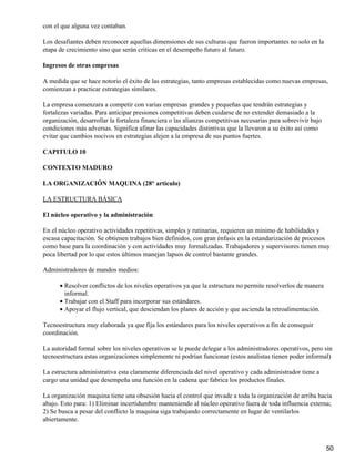 con el que alguna vez contaban.

Los desafiantes deben reconocer aquellas dimensiones de sus culturas que fueron importantes no solo en la
etapa de crecimiento sino que serán criticas en el desempeño futuro al futuro.

Ingresos de otras empresas

A medida que se hace notorio el éxito de las estrategias, tanto empresas establecidas como nuevas empresas,
comienzan a practicar estrategias similares.

La empresa comenzara a competir con varias empresas grandes y pequeñas que tendrán estrategias y
fortalezas variadas. Para anticipar presiones competitivas deben cuidarse de no extender demasiado a la
organización, desarrollar la fortaleza financiera o las alianzas competitivas necesarias para sobrevivir bajo
condiciones más adversas. Significa afinar las capacidades distintivas que la llevaron a su éxito así como
evitar que cambios nocivos en estrategias alejen a la empresa de sus puntos fuertes.

CAPITULO 10

CONTEXTO MADURO

LA ORGANIZACIÓN MAQUINA (28° articulo)

LA ESTRUCTURA BÁSICA

El núcleo operativo y la administración

En el núcleo operativo actividades repetitivas, simples y rutinarias, requieren un mínimo de habilidades y
escasa capacitación. Se obtienen trabajos bien definidos, con gran énfasis en la estandarización de procesos
como base para la coordinación y con actividades muy formalizadas. Trabajadores y supervisores tienen muy
poca libertad por lo que estos últimos manejan lapsos de control bastante grandes.

Administradores de mandos medios:

      • Resolver conflictos de los niveles operativos ya que la estructura no permite resolverlos de manera
        informal.
      • Trabajar con el Staff para incorporar sus estándares.
      • Apoyar el flujo vertical, que desciendan los planes de acción y que ascienda la retroalimentación.

Tecnoestructura muy elaborada ya que fija los estándares para los niveles operativos a fin de conseguir
coordinación.

La autoridad formal sobre los niveles operativos se le puede delegar a los administradores operativos, pero sin
tecnoestructura estas organizaciones simplemente ni podrían funcionar (estos analistas tienen poder informal)

La estructura administrativa esta claramente diferenciada del nivel operativo y cada administrador tiene a
cargo una unidad que desempeña una función en la cadena que fabrica los productos finales.

La organización maquina tiene una obsesión hacia el control que invade a toda la organización de arriba hacia
abajo. Esto para: 1) Eliminar incertidumbre manteniendo al núcleo operativo fuera de toda influencia externa;
2) Se busca a pesar del conflicto la maquina siga trabajando correctamente en lugar de ventilarlos
abiertamente.



                                                                                                                50
 