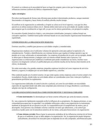 El control se evidencia en la necesidad de hacer en lugar de comprar, para evitar que la maquina reciba
influencias externas (cafetería de fabrica o departamento legal)

Apice estratégico:

Prevalece una búsqueda de formas más eficientes para producir determinados productos, aunque mantener
funcionando a al maquina y hacer frente al conflicto absorbe mucho tiempo.

El conflicto en la organización se embotella y el tapón se coloca en el nivel superior, o sea que los altos
ejecutivos en ultima instancia lidian con el. Además deben intervenir en las actividades de mandos medios
para asegurar que la coordinación se logre allí, ya que son los únicos generalistas, con perspectiva amplia.

Se concentra el poder formal en el ápice y son estructuras centralizadas; jerarquía y cadena formal son
conceptos supremos. También tienen poder informal basado en un conocimiento organizacional formalmente
segmentado.

CONDICIONES DE LA ORGANIZACIÓN MAQUINA

Entornos sencillos y estables para promover actividades simples y estandarizadas.

Organizaciones maduras con el suficiente volumen de operación como para aplicar la repetición y la
estandarización. Tienden a identificárselas con sistemas técnicos que regulan el trabajo operativo que no
pueden ser ni muy sofisticados ni automatizados. Las empresas de producción en serie son un ejemplo, donde
se abren para el abastecimiento y trabajan como un sistema sellado durante todo el proceso. Las
organizaciones se esfuerzan por estabilizar el ambiente para poder estandarizar sus tareas, muchas veces
recurren a la integración vertical y la publicidad para así controlar muchas de las fuerzas intervinientes en la
oferta y la demanda.

No están reservadas a las grandes empresas, pequeñas empresas (textiles) así como empresas de servicios
(bancos y seguros), la adoptan por sus actividades repetitivas y sencillas.

Otra condición puede ser el control externo a la que están sujetas ciertas empresas como el correo estatal o los
recaudadores fiscales, donde todas sus actividades deben ser consideradas como bien vistas por el publico y
generalmente proliferan los reglamentos.

Las organizaciones dedicadas al control (cárceles o policía), así como las actividades con necesidades
especiales de seguridad donde todo debe estar estipulado para minimizar el riesgo (bomberos o aerolíneas),
adoptan este tipo de configuración.

LAS ORGANIZACIONES MAQUINA COMO INSTRUMENTOS Y SISTEMAS CERRADOS

      • Como instrumento: Es dominada por un factor externo influyente que actúa de manera concreta.

Ej.: una corporación rígidamente manejada recibe la influencia de su propietario. En algunas prisiones, es una
comunidad preocupara por la seguridad. Las entidades influyentes ceden a una organización su instrumento
mediante la designación de un ejecutivo en jefe. Lo responsabiliza por el cumplimiento de metas y por el
desempeño. Esto permite a las entidades externas controlar sin tener que administrar, y tal control que
centraliza el poder junto con la naturaleza numérica de las metas, actúa para burocratizar a la organización.

      • Como sistema cerrado: Busca lograr la autonomía aislándose de las influencias externas de tal forma
        de que es el ambiente el que se debe adaptar a la organización. Así, la organización puede integrarse
        verticalmente, diversificar los mercados para no depender de un solo comprador, autofinanciarse para


                                                                                                               51
 