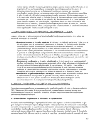 restarle fuerza a entidades financieras, comprar sus propias acciones para no recibir influencias de sus
        propietarios. O sea que lo que se busca es una amplia dispersión para pacificar los grupos de
        influencia externa. Las metas son un fundamental requisito para mantener una burocracia
        centralizada, y para los sistemas cerrados estas metas son el crecimiento. El crecimiento, mas allá de
        la sobrevivencia y la eficiencia, le otorga un incentivo a los integrantes del sistema a permanecer en
        el, la corporación industrial amplia es el clásico ejemplo de sistema cerrado que esta orientado mas al
        crecimiento que a la maximización de sus utilidades. Ej.: Estado comunista de la Unión Soviética. La
        población debía responder a la gama de reglas y reglamentos. Estructura burocrática, con un solo
        nivel jerárquico de autoridad y gran tecnoestructura (KGB, planificadores de estado, etc.), recursos
        importantes pertenecientes al estado y, al igual que otros sistemas cerrados, la administración tiende a
        tomar la parte de los beneficios que le corresponde al león.

ALGUNOS ASPECTOS RELACIONADOS CON LA ORGANIZACIÓN MAQUINA.

Algunos opinan que es la incorporación de la racionalidad al mundo moderno, mientras otros opinan que
prepara al hombre para la esclavitud.

      • Problemas humanos en el núcleo operativo: Se reconoce a la eficiencia por parte de Taylor, pero la
        iniciativa quedo fuera de la ecuación. El pensamiento, la dirección y la finalidad quedan definidos
        desde el exterior o desde arriba trayendo consecuencias desastrosas a la industria y la sociedad
        (ausentismo, huelga, perdida del sentido de l trabajo, violentos saqueos, etc.). Muchas de las
        organizaciones creadas por el hombre para servirle lo han transformado en su esclavo. El resultado es
        la aparición de las buropatologias (comportamientos difusos en estas estructuras) como maltrato a
        clientes o diversas manifestaciones de alienación en el trabajo. Lo que agrava la situación es que todo
        conduce a aumentar el control tecnócrata, lo cual agranda el problema impulsando mas controles y así
        sucesivamente.
      • Problemas de coordinación en el centro administrativo: El nivel operativo no puede manejar el
        conflicto por lo que interviene la estructura administrativa. Esta refleja la limitada especialización del
        núcleo operativo división entre administración de mercadotecnia y fabricación) y cada unidad es
        celosa de sus prerrogativas cuidándose de presión o intromisión de otros. Todo esto representa
        problemas de comunicación y coordinación (funcionalismo estrecho). Aparece entonces la creación
        de imperios privados y las guerras políticas internas en desmedro de la atención al cliente, etc.
      • Problemas de adaptación en la cúpula estratégica: Para resolver los problemas no rutinarios donde
        la estandarización lo único que hace es agravar la situación y debilita la influencia de los
        administradores de línea, aparece la supervisión desde e arriba. El resultado puede ser una
        concentración excesiva de poder que conlleva la posibilidad de otros problemas.

LA FORMULACIÓN DE ESTRATEGIAS EN LA ORGANIZACIÓN MAQUINA

Supuestamente emana de la cima jerárquica que recibe toda la información relevante en forma agregada tipo
MIS (Management Information System), contando con la ayuda de la tecnoestructura, para que sean
implantadas posteriormente por los niveles jerárquicos inferiores luego de que estas las transformen en
programas y planes determinados.

La planeación como programación de una cadena de supermercados

El evento que lleva a Steinberg's a la programación formal fue el ingreso a los mercados de capitales ya que
para proteger su cadena debía ingresar al negocio de los centros comerciales. La formulación de la estrategia
no fue tal, sino que consistió en la justificación, elaboración y articulación de la estrategia que ya existía en la
mente de Sam Steinberg, La planeación hizo operativa su visión, la programo dándole coherencia,
satisfaciendo las necesidades de la organización y el entorno. La planeación siguió el proceso de formular la
estrategia la cual había sido empresarial en esencia. Al especificar y articular la visión, la restringió y le quito


                                                                                                                  52
 
