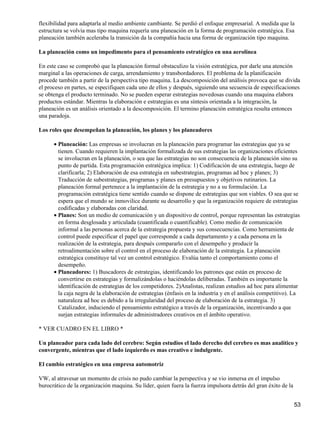 flexibilidad para adaptarla al medio ambiente cambiante. Se perdió el enfoque empresarial. A medida que la
estructura se volvía mas tipo maquina requería una planeación en la forma de programación estratégica. Esa
planeación también aceleraba la transición da la compañía hacia una forma de organización tipo maquina.

La planeación como un impedimento para el pensamiento estratégico en una aerolínea

En este caso se comprobó que la planeación formal obstaculizo la visión estratégica, por darle una atención
marginal a las operaciones de carga, arrendamiento y transbordadores. El problema de la planificación
procede también a partir de la perspectiva tipo maquina. La descomposición del análisis provoca que se divida
el proceso en partes, se especifiquen cada uno de ellos y después, siguiendo una secuencia de especificaciones
se obtenga el producto terminado. No se pueden esperar estrategias novedosas cuando una maquina elabora
productos estándar. Mientras la elaboración e estrategias es una síntesis orientada a la integración, la
planeación es un análisis orientado a la descomposición. El termino planeación estratégica resulta entonces
una paradoja.

Los roles que desempeñan la planeación, los planes y los planeadores

      • Planeación: Las empresas se involucran en la planeación para programar las estrategias que ya se
        tienen. Cuando requieren la implantación formalizada de sus estrategias las organizaciones eficientes
        se involucran en la planeación, o sea que las estrategias no son consecuencia de la planeación sino su
        punto de partida. Esta programación estratégica implica: 1) Codificación de una estrategia, luego de
        clarificarla; 2) Elaboración de esa estrategia en subestrategias, programas ad hoc y planes; 3)
        Traducción de subestrategias, programas y planes en presupuestos y objetivos rutinarios. La
        planeación formal pertenece a la implantación de la estrategia y no a su formulación. La
        programación estratégica tiene sentido cuando se dispone de estrategias que son viables. O sea que se
        espera que el mundo se inmovilice durante su desarrollo y que la organización requiere de estrategias
        codificadas y elaboradas con claridad.
      • Planes: Son un medio de comunicación y un dispositivo de control, porque representan las estrategias
        en forma desglosada y articulada (cuantificada o cuantificable). Como medio de comunicación
        informal a las personas acerca de la estrategia propuesta y sus consecuencias. Como herramienta de
        control puede especificar el papel que corresponde a cada departamento y a cada persona en la
        realización de la estrategia, para después compararlo con el desempeño y producir la
        retroalimentación sobre el control en el proceso de elaboración de la estrategia. La planeación
        estratégica constituye tal vez un control estratégico. Evalúa tanto el comportamiento como el
        desempeño.
      • Planeadores: 1) Buscadores de estrategias, identificando los patrones que están en proceso de
        convertirse en estrategias y formalizándolas o haciéndolas deliberadas. También es importante la
        identificación de estrategias de los competidores. 2)Analistas, realizan estudios ad hoc para alimentar
        la caja negra de la elaboración de estrategias (énfasis en la industria y en el análisis competitivo). La
        naturaleza ad hoc es debido a la irregularidad del proceso de elaboración de la estrategia. 3)
        Catalizador, induciendo el pensamiento estratégico a través de la organización, incentivando a que
        surjan estrategias informales de administradores creativos en el ámbito operativo.

* VER CUADRO EN EL LIBRO *

Un planeador para cada lado del cerebro: Según estudios el lado derecho del cerebro es mas analítico y
convergente, mientras que el lado izquierdo es mas creativo e indulgente.

El cambio estratégico en una empresa automotriz

VW, al atravesar un momento de crisis no pudo cambiar la perspectiva y se vio inmersa en el impulso
burocrático de la organización maquina. Su líder, quien fuera la fuerza impulsora detrás del gran éxito de la


                                                                                                                53
 