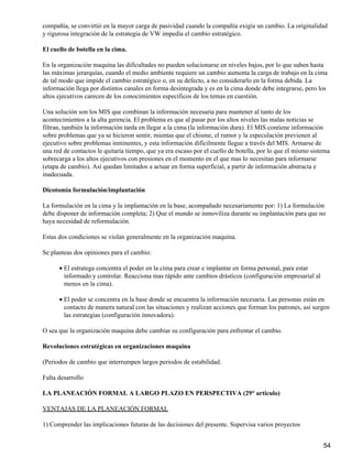 compañía, se convirtió en la mayor carga de pasividad cuando la compañía exigía un cambio. La originalidad
y rigurosa integración de la estrategia de VW impedía el cambio estratégico.

El cuello de botella en la cima.

En la organización maquina las dificultades no pueden solucionarse en niveles bajos, por lo que suben hasta
las máximas jerarquías, cuando el medio ambiente requiere un cambio aumenta la carga de trabajo en la cima
de tal modo que impide el cambio estratégico o, en su defecto, a no considerarlo en la forma debida. La
información llega por distintos canales en forma desintegrada y es en la cima donde debe integrarse, pero los
altos ejecutivos carecen de los conocimientos específicos de los temas en cuestión.

Una solución son los MIS que combinan la información necesaria para mantener al tanto de los
acontecimientos a la alta gerencia. El problema es que al pasar por los altos niveles las malas noticias se
filtran, también la información tarda en llegar a la cima (la información dura). El MIS contiene información
sobre problemas que ya se hicieron sentir, mientas que el chisme, el rumor y la especulación previenen al
ejecutivo sobre problemas inminentes, y esta información difícilmente llegue a través del MIS. Armarse de
una red de contactos le quitaría tiempo, que ya era escaso por el cuello de botella, por lo que el mismo sistema
sobrecarga a los altos ejecutivos con presiones en el momento en el que mas lo necesitan para informarse
(etapa de cambio). Así quedan limitados a actuar en forma superficial, a partir de información abstracta e
inadecuada.

Dicotomía formulación/implantación

La formulación en la cima y la implantación en la base, acompañado necesariamente por: 1) La formulación
debe disponer de información completa; 2) Que el mundo se inmoviliza durante su implantación para que no
haya necesidad de reformulación.

Estas dos condiciones se violan generalmente en la organización maquina.

Se planteas dos opiniones para el cambio:

      • El estratega concentra el poder en la cima para crear e implantar en forma personal, para estar
        informado y controlar. Reacciona mas rápido ante cambios drásticos (configuración empresarial al
        menos en la cima).

      • El poder se concentra en la base donde se encuentra la información necesaria. Las personas están en
        contacto de manera natural con las situaciones y realizan acciones que forman los patrones, así surgen
        las estrategias (configuración innovadora).

O sea que la organización maquina debe cambiar su configuración para enfrentar el cambio.

Revoluciones estratégicas en organizaciones maquina

(Periodos de cambio que interrumpen largos periodos de estabilidad.

Falta desarrollo

LA PLANEACIÓN FORMAL A LARGO PLAZO EN PERSPECTIVA (29° articulo)

VENTAJAS DE LA PLANEACIÓN FORMAL

1) Comprender las implicaciones futuras de las decisiones del presente. Supervisa varios proyectos


                                                                                                             54
 