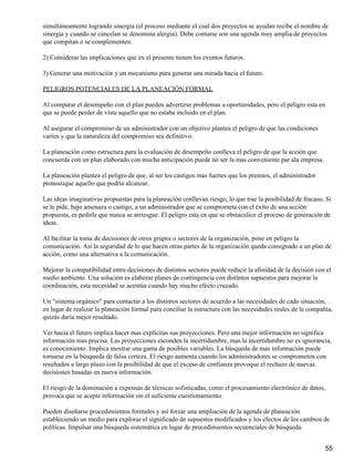 simultáneamente logrando sinergia (el proceso mediante el cual dos proyectos se ayudan recibe el nombre de
sinergia y cuando se cancelan se denomina alergia). Debe contarse son una agenda muy amplia de proyectos
que compitan o se complementen.

2) Considerar las implicaciones que en el presente tienen los eventos futuros.

3) Generar una motivación y un mecanismo para generar una mirada hacia el futuro.

PELIGROS POTENCIALES DE LA PLANEACIÓN FORMAL

Al comparar el desempeño con el plan pueden advertirse problemas u oportunidades, pero el peligro esta en
que se puede perder de vista aquello que no estaba incluido en el plan.

Al asegurar el compromiso de un administrador con un objetivo plantea el peligro de que las condiciones
varíen y que la naturaleza del compromiso sea definitivo.

La planeación como estructura para la evaluación de desempeño conlleva el peligro de que la acción que
concuerda con un plan elaborado con mucha anticipación puede no ser la mas conveniente par ala empresa.

La planeación plantea el peligro de que, al ser los castigos mas fuertes que los premios, el administrador
pronostique aquello que podría alcanzar.

Las ideas imaginativas propuestas para la planeación conllevan riesgo, lo que trae la posibilidad de fracaso. Si
se le pide, bajo amenaza o castigo, a un administrador que se comprometa con el éxito de una acción
propuesta, es pedirle que nunca se arriesgue. El peligro esta en que se obstaculice el proceso de generación de
ideas.

Al facilitar la toma de decisiones de otros grupos o sectores de la organización, pone en peligro la
comunicación. Así la seguridad de lo que hacen otras partes de la organización queda consignado a un plan de
acción, como una alternativa a la comunicación.

Mejorar la compatibilidad entre decisiones de distintos sectores puede reducir la afinidad de la decisión con el
medio ambiente. Una solución es elaborar planes de contingencia con distintos supuestos para mejorar la
coordinación, esta necesidad se acentúa cuando hay mucho efecto cruzado.

Un "sistema orgánico" para contactar a los distintos sectores de acuerdo a las necesidades de cada situación,
en lugar de realizar la planeación formal para conciliar la estructura con las necesidades reales de la compañía,
quizás daría mejor resultado.

Ver hacia el futuro implica hacer mas explícitas sus proyecciones. Pero una mejor información no significa
información mas precisa. Las proyecciones esconden la incertidumbre, mas la incertidumbre no es ignorancia,
es conocimiento. Implica mostrar una gama de posibles variables. La búsqueda de mas información puede
tornarse en la búsqueda de falsa certeza. El riesgo aumenta cuando los administradores se comprometen con
resultados a largo plazo con la posibilidad de que el exceso de confianza provoque el rechazo de nuevas
decisiones basadas en nueva información.

El riesgo de la dominación a expensas de técnicas sofisticadas, como el procesamiento electrónico de datos,
provoca que se acepte información sin el suficiente cuestionamiento.

Pueden diseñarse procedimientos formales y así forzar una ampliación de la agenda de planeación
estableciendo un medio para explorar el significado de supuestos modificados y los efectos de los cambios de
políticas. Impulsar una búsqueda sistemática en lugar de procedimientos secuenciales de búsqueda.


                                                                                                              55
 
