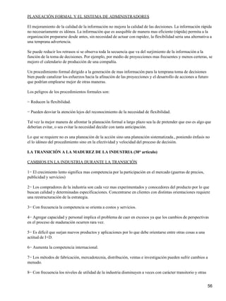 PLANEACIÓN FORMAL Y EL SISTEMA DE ADMINISTRADORES

El mejoramiento de la calidad de la información no mejora la calidad de las decisiones. La información rápida
no necesariamente es idónea. La información que es asequible de manera mas eficiente (rápida) permita a la
organización prepararse desde antes, sin necesidad de actuar con rapidez, la flexibilidad seria una alternativa a
una temprana advertencia.

Se puede reducir los retrasos si se observa toda la secuencia que va del surjimiento de la información a la
función de la toma de decisiones. Por ejemplo, por medio de proyecciones mas frecuentes y menos certeras, se
mejoro el calendario de producción de una compañía.

Un procedimiento formal dirigido a la generación de mas información para la temprana toma de decisiones
bien puede canalizar los esfuerzos hacia la afinación de las proyecciones y el desarrollo de acciones a futuro
que podrían emplearse mejor de otras maneras.

Los peligros de los procedimientos formales son:

− Reducen la flexibilidad.

− Pueden desviar la atención lejos del reconocimiento de la necesidad de flexibilidad.

Tal vez la mejor manera de afrontar la planeación formal a largo plazo sea la de pretender que eso es algo que
deberían evitar, o sea evitar la necesidad decidir con tanta anticipación.

Lo que se requiere no es una planeación de la acción sino una planeación sistematizada., poniendo énfasis no
el lo idóneo del procedimiento sino en la efectividad y velocidad del proceso de decisión.

LA TRANSICIÓN A LA MADUREZ DE LA INDUSTRIA (30° articulo)

CAMBIOS EN LA INDUSTRIA DURANTE LA TRANSICIÓN

1− El crecimiento lento significa mas competencia por la participación en el mercado (guerras de precios,
publicidad y servicios)

2− Los compradores de la industria son cada vez mas experimentados y conocedores del producto por lo que
buscan calidad y determinadas especificaciones. Concentrarse en clientes con distintas orientaciones requiere
una reestructuración de la estrategia.

3− Con frecuencia la competencia se orienta a costos y servicios.

4− Agregar capacidad y personal implica el problema de caer en excesos ya que los cambios de perspectivas
en el proceso de maduración ocurren rara vez.

5− Es difícil que surjan nuevos productos y aplicaciones por lo que debe orientarse entre otras cosas a una
actitud de I+D.

6− Aumenta la competencia internacional.

7− Los métodos de fabricación, mercadotecnia, distribución, ventas e investigación pueden sufrir cambios a
menudo.

8− Con frecuencia los niveles de utilidad de la industria disminuyen a veces con carácter transitorio y otras


                                                                                                                56
 