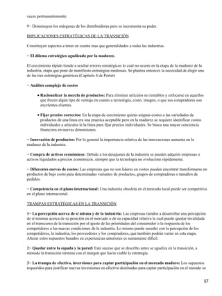 veces permanentemente.

9− Disminuyen los márgenes de los distribuidores pero se incrementa su poder.

IMPLICACIONES ESTRATÉGICAS DE LA TRANSICIÓN

Constituyen aspectos a tener en cuenta mas que generalidades a todas las industrias.

− El dilema estratégico agudizado por la madurez.

El crecimiento rápido tiende a ocultar errores estratégicos lo cual no ocurre en la etapa de la madurez de la
industria, etapa que pone de manifiesto estrategias medrosas. Se plantea entonces la necesidad de elegir una
de las tres estrategias genéricas (Capitulo 4 de Porter)

− Análisis complejo de costos

      • Racionalizar la mezcla de productos: Para eliminar artículos no rentables y enfocarse en aquellos
        que frecen algún tipo de ventaja en cuanto a tecnología, costo, imagen, o que sus compradores son
        excelentes clientes.

      • Fijar precios correctos: En la etapa de crecimiento quizás asignas costos a las variedades de
        productos de una línea era una practica aceptable pero en la madurez se requiere identificar costos
        individuales a artículos le la línea para fijar precios individuales. Se busca una mayor conciencia
        financiera en nuevas dimensiones.

− Innovación de productos: Por lo general la importancia relativa de las innovaciones aumenta en la
madurez de la industria.

− Compra de activos económicos: Debido a los desajustes de la industria se pueden adquirir empresas o
activos liquidados a precios económicos, siempre que la tecnología no evolucione rápidamente.

− Diferentes curvas de costos: Las empresas que no son lideres en costos pueden encontrar transformarse en
productos de bajo costo para determinadas variantes de productos, grupos de compradores o tamaños de
pedidos.

− Competencia en el plano internacional: Una industria obsoleta en el mercado local puede ser competitiva
en el plano internacional.

TRAMPAS ESTRATÉGICAS EN LA TRANSICIÓN

1− La percepción acerca de sí misma y de la industria: Las empresas tienden a desarrollar una percepción
de sí mismas acerca de su posición en el mercado o de su capacidad relativa la cual puede quedar invalidada
en el transcurso de la transición por el ajuste de las prioridades del consumidor o la respuesta de los
competidores a las nuevas condiciones de la industria. Lo mismo puede suceder con la percepción de los
competidores, la industria, los proveedores y los compradores, que también podrán variar en esta etapa.
Alterar estos supuestos basados en experiencias anteriores es sumamente difícil.

2− Quedar entre la espada y la pared: Este suceso que se describo antes se agudiza en la transición, a
menudo la transición termina con el margen que hacia viable la estrategia.

3− La trampa de efectivo, inversiones para captar participación en el mercado maduro: Los supuestos
requeridos para justificar nuevas inversiones en efectivo destinadas para captar participación en el merado so


                                                                                                                57
 