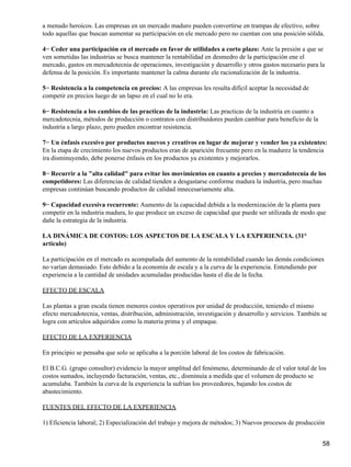a menudo heroicos. Las empresas en un mercado maduro pueden convertirse en trampas de efectivo, sobre
todo aquellas que buscan aumentar su participación en ele mercado pero no cuentan con una posición sólida.

4− Ceder una participación en el mercado en favor de utilidades a corto plazo: Ante la presión a que se
ven sometidas las industrias se busca mantener la rentabilidad en desmedro de la participación ene el
mercado, gastos en mercadotecnia de operaciones, investigación y desarrollo y otros gastos necesario para la
defensa de la posición. Es importante mantener la calma durante ele racionalización de la industria.

5− Resistencia a la competencia en precios: A las empresas les resulta difícil aceptar la necesidad de
competir en precios luego de un lapso en el cual no lo era.

6− Resistencia a los cambios de las practicas de la industria: Las practicas de la industria en cuanto a
mercadotecnia, métodos de producción o contratos con distribuidores pueden cambiar para beneficio de la
industria a largo plazo, pero pueden encontrar resistencia.

7− Un énfasis excesivo por productos nuevos y creativos en lugar de mejorar y vender los ya existentes:
En la etapa de crecimiento los nuevos productos eran de aparición frecuente pero en la madurez la tendencia
ira disminuyendo, debe ponerse énfasis en los productos ya existentes y mejorarlos.

8− Recurrir a la "alta calidad" para evitar los movimientos en cuanto a precios y mercadotecnia de los
competidores: Las diferencias de calidad tienden a desgastarse conforme madura la industria, pero muchas
empresas continúan buscando productos de calidad innecesariamente alta.

9− Capacidad excesiva recurrente: Aumento de la capacidad debida a la modernización de la planta para
competir en la industria madura, lo que produce un exceso de capacidad que puede ser utilizada de modo que
dañe la estrategia de la industria.

LA DINÁMICA DE COSTOS: LOS ASPECTOS DE LA ESCALA Y LA EXPERIENCIA. (31°
articulo)

La participación en el mercado es acompañada del aumento de la rentabilidad cuando las demás condiciones
no varían demasiado. Esto debido a la economía de escala y a la curva de la experiencia. Entendiendo por
experiencia a la cantidad de unidades acumuladas producidas hasta el día de la fecha.

EFECTO DE ESCALA

Las plantas a gran escala tienen menores costos operativos por unidad de producción, teniendo el mismo
efecto mercadotecnia, ventas, distribución, administración, investigación y desarrollo y servicios. También se
logra con artículos adquiridos como la materia prima y el empaque.

EFECTO DE LA EXPERIENCIA

En principio se pensaba que solo se aplicaba a la porción laboral de los costos de fabricación.

El B.C.G. (grupo consultor) evidencio la mayor amplitud del fenómeno, determinando de el valor total de los
costos sumados, incluyendo facturación, ventas, etc., disminuía a medida que el volumen de producto se
acumulaba. También la curva de la experiencia la sufrían los proveedores, bajando los costos de
abastecimiento.

FUENTES DEL EFECTO DE LA EXPERIENCIA

1) Eficiencia laboral; 2) Especialización del trabajo y mejora de métodos; 3) Nuevos procesos de producción


                                                                                                            58
 