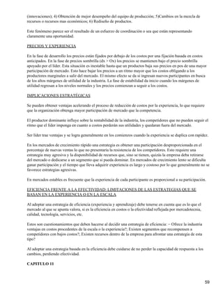 (innovaciones); 4) Obtención de mejor desempeño del equipo de producción; 5)Cambios en la mezcla de
recursos o recursos mas económicos; 6) Rediseño de productos.

Este fenómeno parece ser el resultado de un esfuerzo de coordinación o sea que están representando
claramente una oportunidad.

PRECIOS Y EXPERIENCIA

En la fase de desarrollo los precios están fijados por debajo de los costos por una fijación basada en costos
anticipados. En la fase de precios sombrilla (dx > Ox) los precios se mantienen bajo el precio sombrilla
apoyado por el líder. Esta situación es inestable hasta que un productos baja sus precios en pos de una mayor
participación de mercado. Esto hace bajar los precios a un ritmo mayor que los costos obligando a los
productores marginales a salir del mercado. El mismo efecto se da si ingresan nuevos participantes en busca
de los altos márgenes de utilidad de la industria. La fase de estabilidad da inicio cuando los márgenes de
utilidad regresan a los niveles normales y los precios comienzan a seguir a los costos.

IMPLICACIONES ESTRATÉGICAS

Se pueden obtener ventajas acelerando el proceso de reducción de costos por la experiencia, lo que requiere
que la organización obtenga mayor participación de mercado que la competencia.

El productor dominante influye sobre la rentabilidad de la industria, los competidores que no pueden seguir el
ritmo que el líder imponga en cuanto a costos perderán sus utilidades y quedaran fuera del mercado.

Ser líder trae ventajas y se logra generalmente en los comienzos cuando la experiencia se duplica con rapidez.

En los mercados de crecimiento rápido una estrategia es obtener una participación desproporcionada en el
porcentaje de nuevas ventas lo que no presentaría la resistencia de los competidores. Esto requiere una
estrategia muy agresiva y la disponibilidad de recursos que, sino se tienen, quizás la empresa deba retirarse
del mercado o dedicarse a un segmento que si pueda dominar. En mercados de crecimiento lento se dificulta
ganar participación y el tiempo que lleva adquirir experiencia es largo y costoso por lo que generalmente no se
favorece estrategias agresivas.

En mercados estables es frecuente que la experiencia de cada participante es proporcional a su participación.

EFICIENCIA FRENTE A LA EFECTIVIDAD: LIMITACIONES DE LAS ESTRATEGIAS QUE SE
BASAN EN LA EXPERIENCIA O EN LA ESCALA

Al adoptar una estrategia de eficiencia (experiencia y aprendizaje) debe tenerse en cuenta que es lo que el
mercado al que se apunta valora, si es la eficiencia en costos o la efectividad reflejada por mercadotecnia,
calidad, tecnología, servicios, etc.

Estos son cuestionamientos que deben hacerse al decidir una estrategia de eficiencia: − Ofrece la industria
ventajas en costos procedentes de la escala o la experiencia?; Existen segmentos que recompensen a
competidores con bajos costos?; Existen recursos dentro de la empresa para afrontar una estrategia de esta
tipo?

Al adoptar una estrategia basada en la eficiencia debe cuidarse de no perder la capacidad de respuesta a los
cambios, perdiendo efectividad.

CAPITULO 11



                                                                                                               59
 