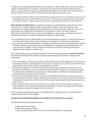 Es líder por ser el responsable del trabajo de quienes integran su unidad. El liderazgo lo ejerce directamente
cuando es responsable de la contratación y capacitación de su personal. Indirectamente deberá motivar y
animar a su gente tratando de conciliar sus necesidades individuales con los objetivos de la organización. La
autoridad formal lo inviste de poder. El liderazgo determina cuanto podrá llevarse a cabo.

• La función de enlace se refiere a que él es la persona que logra contactos con sus superiores, sus pares y sus
  subordinados, de manera verbal, informal, pero efectiva. Asimismo genera una gran red de contacto fuera
  de la cadena de mando. Contactos personales fuera de la organización que serán fuente de información.

B)Las funciones de información. En virtud de sus contactos, los administradores representan los centros
nerviosos de sus unidades organizacionales. En sus carácter de líderes, tienen acceso directo a cada
componente de su unidad, manejando mucha información, es por ello que tienden a saber mas acerca de su
propia unidad que cualquiera de sus integrantes. Por otra parte sus contactos de enlace exponen al
administrador a información externa a la que sus subordinados no tienen acceso. Así logramos ver que las
funciones de información son parte fundamental del trabajo de un administrador.

• En su calidad de monitor el administrador revisa continuamente todo el entorno a la caza de información; y
  al mismo tiempo recibe información no solicitada como resultado de la red de contactos personales.
• Es así que en su función de diseminadores comparten y distribuyen gran parte de esta información obtenida
  de fuentes externas a la organización entre sus subordinados. Como parte de esa información la envía a
  gente fuera de sus unidades, cumple la función de interlocutor, enviando la información fuera de la
  organización (proveedores, accionistas, etc.).

C) Los administradores juegan el papel principal en el sistema de toma de decisiones o función de decisión.
La información obtenida permite elaborar un conjunto de decisiones que determinan la estrategia de la
organización.

• Como emprendedor el administrador persigue el mejoramiento de su unidad, adaptándola a las condiciones
  cambiantes del entorno. Cuando aparezca una nueva idea , tratará de crear un proyecto de desarrollo al que
  supervisará de manera directa o indirecta para adaptarla a su unidad.
• La función de manejador de conflictos lo presenta como alguien que responde involuntariamente a las
  presiones. Si una huelga se avecina o un proveedor no ha renovado su contrato él se encargará de arreglar
  los conflictos. Estos conflictos no surgen porque el administrador sea ineficiente sino porque no pueden
  anticipar todas las consecuencias de sus acciones.
• En la función de asignador de recursos, en él recae la responsabilidad de decidir a quién tocará lo que se
  vaya a obtener para su unidad. Además deberá diseñar la estructura de su unidad y autorizará toda decisión
  importante antes que se lleve a cabo la acción. El recurso mas importante que un administrador asigna es su
  propio tiempo.
• Como negociador deberá negociar con el interior de su unidad y con el entorno, ya que es el único que
  puede comprometer recursos organizacionales en tiempo real y es el único que cuenta con la información
  necesaria para la organización. negociar es su estilo de vida.

Cabe recordar que ninguna función puede ser extirpada del marco general sin que se vea afectado todo el
esquema, todas forman un todo integrado.

LOS BUENOS ADMINISTRADORES NO PARTICIPAN EN POLÍTICA (4 articulo)

Cuestiones principales para los administradores:

      • Mantenerse bien informado.
      • Saber enfocar tiempo y energía.
      • Jugar el juego del poder (moverse por los corredores de indiferencia comparativa).


                                                                                                                 6
 