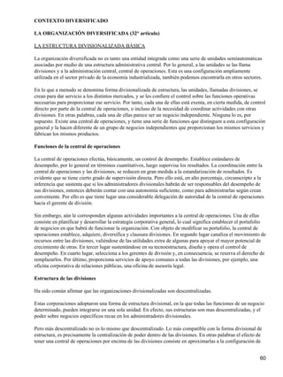 CONTEXTO DIVERSIFICADO

LA ORGANIZACIÓN DIVERSIFICADA (32° articulo)

LA ESTRUCTURA DIVISIONALIZADA BÁSICA

La organización diversificada no es tanto una entidad integrada como una serie de unidades semiautomáticas
asociadas por medio de una estructura administrativa central. Por lo general, a las unidades se las llama
divisiones y a la administración central, central de operaciones. Esta es una configuración ampliamente
utilizada en el sector privado de la economía industrializada, también podemos encontrarla en otros sectores.

En lo que a menudo se denomina forma divisionalizada de estructura, las unidades, llamadas divisiones, se
crean para dar servicio a los distintos mercados, y se les confiere el control sobre las funciones operativas
necesarias para proporcionar ese servicio. Por tanto, cada una de ellas está exenta, en cierta medida, de control
directo por parte de la central de operaciones, o incluso de la necesidad de coordinar actividades con otras
divisiones. En otras palabras, cada una de ellas parece ser un negocio independiente. Ninguna lo es, por
supuesto. Existe una central de operaciones, y tiene una serie de funciones que distinguen a esta configuración
general y la hacen diferente de un grupo de negocios independientes que proporcionan los mismos servicios y
fabrican los mismos productos.

Funciones de la central de operaciones

La central de operaciones efectúa, básicamente, un control de desempeño. Establece estándares de
desempeño, por lo general en términos cuantitativos, luego supervisa los resultados. La coordinación entre la
central de operaciones y las divisiones, se reducen en gran medida a la estandarización de resultados. Es
evidente que se tiene cierto grado de supervisión directa. Pero ello está, en alto porcentaje, circunscripto a la
inferencia que sustenta que si los administradores divisionales habrán de ser responsables del desempeño de
sus divisiones, entonces deberán contar con una autonomía suficiente, como para administrarlas según crean
conveniente. Por ello es que tiene lugar una considerable delegación de autoridad de la central de operaciones
hacia el gerente de división.

Sin embargo, aún le corresponden algunas actividades importantes a la central de operaciones. Una de ellas
consiste en planificar y desarrollar la estrategia corporativa general, lo cual significa establecer el portafolio
de negocios en que habrá de funcionar la organización. Con objeto de modificar su portafolio, la central de
operaciones establece, adquiere, diversifica y clausura divisiones. En segundo lugar canaliza el movimiento de
recursos entre las divisiones, valiéndose de las utilidades extra de algunas para apoyar el mayor potencial de
crecimiento de otras. En tercer lugar sustentándose en su tecnoestructura, diseña y opera el control de
desempeño. En cuarto lugar, selecciona a los gerentes de división y, en consecuencia, se reserva el derecho de
remplazarlos. Por último, proporciona servicios de apoyo comunes a todas las divisiones, por ejemplo, una
oficina corporativa de relaciones públicas, una oficina de asesoría legal.

Estructura de las divisiones

Ha sido común afirmar que las organizaciones divisionalizadas son descentralizadas.

Estas corporaciones adoptaron una forma de estructura divisional, en la que todas las funciones de un negocio
determinado, pueden integrarse en una sola unidad. En efecto, sus estructuras son mas descentralizadas, y el
poder sobre negocios específicos recae en los administradores divisionales.

Pero más descentralizado no es lo mismo que descentralizado. Lo más compatible con la forma divisional de
estructura, es precisamente la centralización de poder dentro de las divisiones. En otras palabras el efecto de
tener una central de operaciones por encima de las divisiones consiste en aproximarlas a la configuración de


                                                                                                               60
 