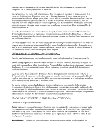 maquinas, esto es, una estructura de burocracia centralizada. En mi opinión esa es la estructura más
compatible con el control por la central de operación.

La explicación de ello radica en la estandarización de la producción, la clave para el funcionamiento de la
estructura divisionalizada. Téngase en mente que el dilema de la central de operaciones es respetar la
autonomía de las divisiones a la par que se ejerce control sobre el desempeño. Dilema que se busca resolver
mediante la supervisión de resultados basada en niveles de desempeño definidos con claridad. Pero dos
relevantes supuestos subyacen en estos estándares; primero, cada división debe ser tratada como un sistema
integrado como un sistema de metas; segundo, esas metas han de ser operativas, deben ser susceptibles de
medición cuantitativa.

De hecho, hay en todo esto una interesante ironía. En gral., mientras controle la sociedad la organización
diversificada, más controlará la organización misma a sus unidades individuales. El resultado de ello es un
aumento de la autonomía de las organizaciones más grandes seguido de una disminución en la autonomía para
sus múltiples actividades.

La central de operaciones tiene tres partes: un pequeño ápice estratégico de administradores de alto nivel; una
pequeña tecnoestructura, que se encarga del diseño y operación del sistema de control del desempeño; y un
staff de apoyo un poco más grande, para proporcionar servicios de apoyo a todas las divisiones. Cada una de
las divisiones se muestra como una configuración de maquina.

CONDICIONES DE LA ORGANIZACIÓN DIVERSIFICADA

Es sobre todo la diversidad de mercados lo que motiva una organización a valerse de esta configuración.

Existen tres tipos principales de diversidad de mercados: de producto y servicio, de cliente y de región. En
teoría los tres pueden llevar a la divisionalización. Pero cuando la diversificación se estructura en variaciones
de clientes o de regiones, en contraposición a las de productos o servicios, a menudo la divisionalización
resulta ser incompleta.

¿Qué hay acerca de las condiciones de tamaño? A pesar de un gran tamaño en sí mismo no conlleva la
divisionalización, de seguro no es coincidencia que casi todas las corporaciones más grandes de los EE.UU.,
empleen una variante de esta configuración. El hecho es que, conforme crecen las organizaciones, se inclinan
por la diversificación y después por la divisionalización.

De manera similar al tamaño, la edad es otro factor asociado con esta configuración. En las grandes
organizaciones, la administración ya no tiene más lugares para expandirse en sus mercados tradicionales. En
los más antiguos, los administradores se aburren a veces de los mercados tradicionales y encuentran diversión
en la diversificación. Así mismo, el tiempo atrae nuevos competidores a los mercados antiguos, obligando a la
administración a mirar en otra dirección para buscar oportunidades de crecimiento.

ETAPAS EN LA TRANSICION A LA ORGANIZACIÓN DIVERSIFICADA

Cuatro son las etapas de esa transición.

Primera etapa: Se encuentra la estructura funcional pura, empleada por las corporaciones cuyas actividades
operativas forman una cadena integrada y continua desde la adquisición de materiales, hasta la producción,
mercadotécnica y ventas. Solo la producción final es la que se vende a los compradores. Por tanto, no se
puede conceder autonomía a las unidades, de manera que la organización tiende a adoptar la forma de una
configuración de máquina.

Segunda etapa: Conforme una empresa integrada busca mercados más amplios, puede introducir una


                                                                                                               61
 