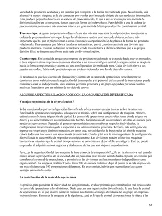 variedad de productos acabados y así cambiar por completo a la forma diversificada pura. No obstante, una
alternativa menos riesgosa, es la de comenzar por vender en el mercado abierto de sus productos intermedios.
Esto produce pequeños huecos en su cadena de procesamiento, lo que a su vez clama por una medida de
divisionalización en la estructura, dando lugar ala forma del subproducto. Pero debido a que la cadena de
procesamiento permanece más o menos intacta, en gran medida deberá prevalecer la coordinación central.

Tercera etapa: Algunas corporaciones diversifican aún más sus mercados de subproductos, rompiendo su
cadena de procesamiento hasta que, lo que las divisiones venden en el mercado abierto, se hace más
importante que lo que le proporcionan a otras. Entonces la organización se desplaza a la forma del producto
relacionado. Una empresa que fabrica lavadoras automáticas, por ej. , puede constituir una división que
produzca motores. Cuando la división de motores vende más motores a clientes externos que a su propia
división filial, se impone una forma más seria de divisionalización.

Cuarta etapa: En la medida en que una empresa de producto relacionado se expande hacia nuevos mercados,
o bien adquiere otras empresas con menos atención a un tema estratégico central, la organización se desplaza
hacia la forma conglomerada y adopta así una configuración diversificada pura. Cada división sirve a sus
propios mercados, fabricando productos que no están relacionados con los de otras divisiones.

El resultado es que los sistemas de planeación y control de la central de operaciones sencillamente se
convierten en un vehículo para la regulación del desempeño, y el personal de la central de operaciones puede
reducirse a casi lo indispensable, unos cuantos gerentes generales y de grupo apoyados por unos cuantos
analistas financieros con un mínimo de servicio de apoyo.

ALGUNOS ASPECTOS RELACIONADOS CON LA ORGANIZACIÓN DIVERSIFICADA

Ventajas económicas de la diversificación?

Se ha mencionado que la configuración diversificada ofrece cuatro ventajas básicas sobre la estructura
funcional de operaciones integradas, o lo que es lo mismo, sobre una configuración de maquina. Primero,
estimula una eficiente asignación de capital. La central de operaciones puede seleccionar donde asignar su
dinero y así concentrarse en sus mercados más fuertes, haciendo uso de sus utilidades de otras divisiones para
ayudar a crecer a otras. Segundo, al generar oportunidades para establecer negocios individuales, la
configuración diversificada ayuda a capacitar a los administradores generales. Tercero, esta configuración
esparce su riesgo entre distintos mercados, en tanto que, por así decirlo, la burocracia del tipo de maquina
coloca todos sus huevos en una sola canasta de mercado. Cuarto, y tal vez lo más importante, la configuración
diversificada es susceptible de responder estratégicamente. Las divisiones pueden afinar sus maquinas
burocráticas mientras que la central de operaciones se concentra en el portafolio estratégico. Esto es, puede
emprender al adquirir nuevos negocios y deshacerse de los que son viejos e improductivos.

Pero, ¿es la organización del tipo maquina la base correcta de comparación?, ¿No es la alternativa real cuando
menos desde la perspectiva de la sociedad, dar un paso mas en el mismo sentido hasta el punto de eliminar por
completo a la central de operaciones, y permitirle a las divisiones un funcionamiento independiente como
organización?. La empresa Beatrice Foods, tenía 397 divisiones distintas. Aquí el punto es si esta disposición
era más eficiente que 397 corporaciones diferentes. En este sentido, habría que reconsiderar las cuatro
ventajas comentadas antes.

La contribución de la central de operaciones

Es preciso, para ponderar la efectividad del conglomerado, evaluar primero que contribución real lleva a cabo
la central de operaciones a las divisiones. Dado que, en una organización diversificada, lo que hace la central
de operaciones es lo que en otro contexto realizan los distintos consejos directivos de un grupo de empresas
independientes. Entonces la pregunta es la siguiente, ¿qué es lo que la central de operaciones le ofrece a las


                                                                                                              62
 