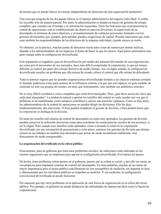 divisiones que no puede ofrecer el consejo independiente de directores de una organización autónoma?.

Una cosa que ninguna de las dos puede ofrecer es el manejo administrativo del negocio individual. A ambas
les incumbe solo de manera parcial. Por tanto, la administración es dejada en manos de gerentes de tiempo
completo, que cuentan con el tiempo y la información requeridos. Entre las funciones que sí proporciona la
central de operaciones, está el establecimiento de objetivos para las divisiones, la supervisión de su
desempeño en términos de estos objetivos, y el mantenimiento de contactos personales limitados con los
gerentes divisionales; por ejemplo, para aprobar grandes erogaciones de capital. Resulta interesante que éstas
sean también las responsabilidades de los directores de la empresa individual, cuando menos en teoría.

No obstante, en la práctica, muchas juntas de directores hacen tales cosas de manera por demás ineficaz,
dejando a los administradores de los negocios el poder de hacer lo que les plazca. Aquí parece presentarse una
gran ventaja sobre la configuración diversificada.

Este argumento es engañoso, pues la diversificación por medio del aumento del tamaño de una organización,
así como por el incremento de sus mercados, hace más difícil comprender la corporación, lo que así mismo
dificulta su control por parte del consejo directivo de medio tiempo. Así, en algún sentido, la configuración
diversificada resuelve un problema que ella misma ha creado, ofrece el control que ella misma ha dificultado.

Todo lo anterior sugiere que las grandes organizaciones diversificadas tienden a ser clásicos sistemas cerrados
lo bastante poderosos como para aislarse de la influencia externa, a la par que son capaces, en gran medida, de
controlar no solo sus propias divisiones, en tanto que instrumentos, sino también sus ambientes externos.

No es muy difícil coordinar a cinco compañías que estén bien manejadas. Pero, ¿qué decir acerca de cinco que
están mal manejadas?. La tendencia natural a apretar los tornillos del control no suele ayudar una vez que el
problema se ha manifestado, como tampoco contribuye a ejercer una estrecha vigilancia. Como se dijo antes,
los administradores de la central de operaciones no pueden dirigir las divisiones. Ello les deja,
fundamentalmente, dos elecciones. O bien pueden remplazar al gerente de división, o bien pueden hacer que
la corporación se deshaga de la división.

En tanto los tornillos del sistema de control de desempeño no estén muy apretados, los gerentes de división
pueden conservar la suficiente discreción como para considerar las consecuencias sociales de sus acciones, si
así lo eligen. Pero cuando esos tornillos están apretados, como a menudo lo están en la corporación
diversificada con una orientación de pensamiento a corto plazo, entonces los gerentes de división que desean
conservar sus trabajos no tendrán mas alternativa que actuar de modo socialmente indiferente, sino
francamente de modo irresponsable.

La organización diversificada en la esfera pública

Irónicamente, para un gobierno que trata estos problemas sociales, las soluciones están indicadas en los
mismos argumentos que se emplearon para apoyar la configuración diversificada. O al menos así parece.

De hecho, éstos problemas serían peores en el gobierno, puesto que su esfera es social, y por ello sus metas no
son propicias para implantar sistemas de control del desempeño. En otras palabras, muchas de las metas de
mayor importancia para el sector público sencillamente no son susceptibles de medición, sin importar lo duro
y afanosamente que los servidores públicos se empeñen en medirlas. Y sin medición, la configuración
convencional diversificada no puede funcionar.

Por supuesto que hay otros problemas en la aplicación de esta forma de organización en la esfera del sector
público. Por ejemplo, el gobierno no puede deshacerse de subunidades de manera tan fácil como lo hacen las
corporaciones.



                                                                                                            63
 