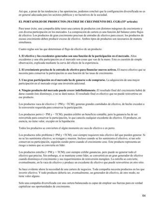 Así que, a pesar de las tendencias y las apariencias, podemos concluir que la configuración diversificada no es
en general adecuada para los sectores públicos y no lucrativos de la sociedad.

EL PORTAFOLIO DE PRODUCTOS (MATRIZ DE CRECIMIENTO DEL CGB) (33° articulo)

Para tener éxito, una compañía debe tener una cartera de productos con distintos márgenes de crecimiento y
con diversa participación en los mercados. La composición de cartera es una función del balance entre flujos
de efectivo. Los productos de gran crecimiento precisan de entradas de efectivo para crecer; los productos de
escaso crecimiento deben producir exceso de efectivo. Ambos tipos de productos son necesarios de manera
simultanea.

Cuatro reglas son las que determinan el flujo de efectivo de un producto:

1. El efectivo y los excedentes generados son una función de la participación en el mercado. Altos
excedentes y una alta participación en el mercado son cosas que van de la mano. Esto es cuestión de simple
observación, explicada mediante la curva del efecto de la experiencia.

2. El crecimiento precisa de la entrada de efectivo para financiar nuevos activos. El nuevo efectivo que se
necesita para conservar la participación es una función de las tasas de crecimiento.

3. Una gran participación en el mercado ha de ganarse o de comprarse. La adquisición de una mayor
participación en el mercado exige una inversión adicional.

4. Ningún producto del mercado puede crecer indefinidamente. El resultado final del crecimiento habrá de
darse cuando éste disminuye, o no se dará nunca. El resultado final es efectivo que no puede reinvertirse en
ese producto.

Los productos vaca de efectivo (+ PM y −TCM); generan grandes cantidades de efectivo, de hecho exceden a
la reinversión requerida para conservar la participación.

Los productos perro (− PM y − TCM); pueden exhibir un beneficio contable, pero la ganancia ha de ser
reinvertida para conservar la participación, lo que cancela cualquier excedente de efectivo. El producto, en
esencia, no tiene valor, excepto en la liquidación.

Todos los productos se convierten el algún momento en vaca de efectivo o en perro.

Los productos niño problema (−PM y +TCM); casi siempre requieren más efectivo del que pueden generar. Si
no se les suministra efectivo, se rezagan y mueren. Incluso cuando se les suministra el efectivo, si tan solo
conservan su participación, seguirán siendo perro cuando el crecimiento cese. Este producto representa un
riesgo a menos que se convierta en líder.

Los productos estrella (+ PM y + TCM); casi siempre exhibe ganancias, pero puede no generar todo el
efectivo que precisa. Sin embargo, si se mantiene como líder, se convertirá en un gran generador de efectivo
cuando disminuya el crecimiento y sus requerimientos de reinversión mengüen. La estrella se convierte,
eventualmente, en la vaca de efectivo y produce un excedente de efectivo que puede reinvertirse en otro sitio.

Se hace evidente ahora la necesidad de una cartera de negocios. Toda compañía necesita productos en los que
invertir efectivo. Y todo producto debería ser, eventualmente, un generador de efectivo, de otro modo, no
tiene valor alguno.

Solo una compañía diversificada con una cartera balanceada es capaz de emplear sus fuerzas para en verdad
capitalizar sus oportunidades de crecimiento.


                                                                                                               64
 