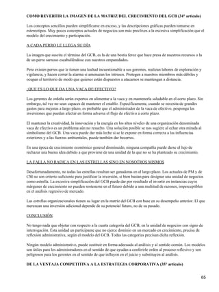 COMO REVERTIR LA IMAGEN DE LA MATRIZ DEL CRECIMIENTO DEL GCB (34° articulo)

Los conceptos sencillos pueden simplificarse en exceso, y las descripciones gráficas pueden tornarse en
estereotipos. Muy pocos conceptos actuales de negocios son más proclives a la excesiva simplificación que el
modelo del crecimiento y participación.

A CADA PERRO LE LLEGA SU DÍA

La imagen que suscita el término del GCB, es la de una bestia feroz que hace presa de nuestros recursos o la
de un perro sarnoso escabulléndose con nuestros emparedados.

Pero existen perros que le tienen una lealtad incuestionable a sus gerentes, realizan labores de exploración y
vigilancia, y hacen correr la alarma si amenazan los intrusos. Protegen a nuestros miembros más débiles y
ocupan el territorio de modo que quienes están dispuestos a atacarnos se mantengan a distancia.

¿QUE ES LO QUE DA UNA VACA DE EFECTIVO?

Los gerentes de ordeña serán expertos en alimentar a la vaca y en mantenerla saludable en el corto plazo. Sin
embargo, tal vez no sean capaces de mantener el establo. Específicamente, cuando se necesita de grandes
gastos para mejoras a largo plazo, es probable que el administrador de la vaca de efectivo, posponga las
inversiones que puedan afectar en forma adversa el flujo de efectivo a corto plazo.

El mantener la creatividad, la innovación y la energía en los altos niveles de una organización denominada
vaca de efectivo es un problema aún no resuelto. Una solución posible se nos sugiere al echar otra mirada al
simbolismo del GCB. Una vaca puede dar más leche si se le expone en forma correcta a las influencias
exteriores y a las fuerzas ambientales, puede también dar becerros.

En una época de crecimiento económico general disminuido, ninguna compañía puede darse el lujo de
rechazar una buena idea debido a que proviene de una unidad de la que no se ha planteado su crecimiento.

LA FALLA NO RADICA EN LAS ESTRELLAS SINO EN NOSOTROS MISMOS

Desafortunadamente, no todas las estrellas resultan ser ganadoras en el largo plazo. Los actuales de PM y de
CM no son criterio suficiente para justificar la inversión, si bien bastan para designar una unidad de negocios
como estrella. La excesiva simplificación del GCB puede dar por resultado el invertir en instancias cuyos
márgenes de crecimiento no pueden sostenerse en el futuro debido a una multitud de razones, imperceptibles
en el análisis regresivo de mercado.

Las estrellas organizacionales tienen su lugar en la matriz del GCB con base en su desempeño anterior. El que
merezcan una inversión adicional depende de su potencial futuro, no de su pasado.

CONCLUSIÓN

No tengo nada que objetar con respecto a la cuarta categoría del GCB, en la unidad de negocios con signo de
interrogación. Esta unidad un participante que no ejerce dominio en un mercado en crecimiento, precisa de
reflexión administrativa, según el modelo del GCB. Todas las categorías precisan dicha reflexión.

Ningún modelo administrativo, puede sustituir en forma adecuada al análisis y al sentido común. Los modelos
son útiles para los administradores en el sentido de que ayudan a conferirle orden al proceso reflexivo y son
peligrosos para los gerentes en el sentido de que influyen en el juicio y substituyen al análisis.

DE LA VENTAJA COMPETITIVA A LA ESTRATEGIA CORPORATIVA (35° articulo)


                                                                                                             65
 
