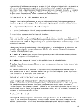Una compañía diversificada tiene dos niveles de estrategia: la de unidad de negocios (estrategia competitiva)
y la corporativa (estrategia de la compañía en su conjunto). La estrategia competitiva se ocupa de cómo
generar una ventaja competitiva en cada uno de los negocios en los que compite una compañía. La estrategia
corporativa tiene que ver con dos preguntas distintivas: en que negocios debe competir la compañía, y como
es que la oficina corporativa debe manejar las diversas unidades de negocios.

LAS PREMISAS DE LA ESTRATEGIA CORPORATIVA

Cualquier estrategia corporativa de éxito se apoya en una serie de premisas. Estas no pueden alterarse, y
cuando se las ignora, explican en parte él por qué tantas estrategias corporativas resultan fallidas; ellas son:

1. La competencia tiene lugar a nivel de la unidad de negocios.

2. La diversificación añade sin remedio costos y limites a las unidades de negocios.

3. Los accionistas son capaces de diversificarse de inmediato.

Estas premisas indican que la estrategia corporativa no puede tener éxito a menos que en verdad incremente el
valor de las unidades de negocios por medio del otorgamiento de beneficios tangibles que contrarresten los
costos inherentes a la pérdida de independencia, y de los accionistas mediante una diversificación que ellos no
sean capaces de realizar.

Para entender cómo se ha de formular una estrategia corporativa, es preciso especificar las condiciones bajo
las cuales la diversificación generará un incremento del valor de las acciones. Estas condiciones pueden
resumirse en tres análisis esenciales:

1. El análisis de lo atractivo; las industrias elegidas para la diversificación habrán de ser estructuralmente
atractivas o susceptibles de volverse atractivas.

2. El análisis costo del ingreso; el mismo no debe capitalizar todas las utilidades futuras.

3. Analizar si existirán mejores condiciones; La nueva empresa deberá obtener una ventaja competitiva de
su nexo o viceversa.

Por supuesto que casi todas las compañías se aseguran que sus estrategias propuestas aprueben algunos de
éstos exámenes. Pero mi estudio demuestra en forma clara que cuando las compañías ignoran uno o dos de
ellos, los resultados de la estrategia fueron desastrosos.

CONCEPTOS DE LA ESTRATEGIA CORPORATIVA

Cuatro conceptos de la estrategia corporativa se han puesto en práctica; ellos son: administración de
portafolio, reestructuración, transferencia de habilidades y actividades de participación. Estos conceptos no
son siempre mutuamente excluyentes, cada uno se sustenta en un mecanismo distinto por el cual la
corporación genera valor para los accionistas y cada uno de ellos requiere que la compañía diversificadora se
administre y organice de distinta forma. Los dos primeros no requieren conexión alguna entre las unidades de
negocios; los dos últimos dependen de ellas.

Administración de portafolio

El concepto de estrategia corporativa que se emplea con mayor frecuencia es el de la administración de
cartera, el cual se basa principalmente en la diversificación por medio de una adquisición. La corporación
adquiere compañías sanas y atractivas con administradores competentes que acepten permanecer en ellas.


                                                                                                                   66
 