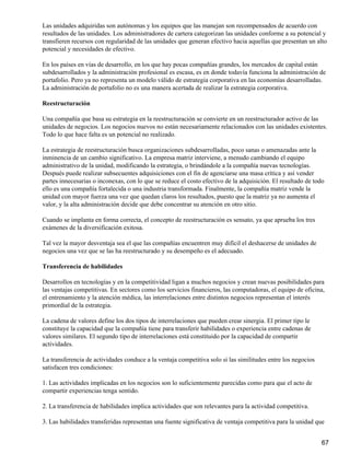Las unidades adquiridas son autónomas y los equipos que las manejan son recompensados de acuerdo con
resultados de las unidades. Los administradores de cartera categorizan las unidades conforme a su potencial y
transfieren recursos con regularidad de las unidades que generan efectivo hacia aquellas que presentan un alto
potencial y necesidades de efectivo.

En los países en vías de desarrollo, en los que hay pocas compañías grandes, los mercados de capital están
subdesarrollados y la administración profesional es escasa, es en donde todavía funciona la administración de
portafolio. Pero ya no representa un modelo válido de estrategia corporativa en las economías desarrolladas.
La administración de portafolio no es una manera acertada de realizar la estrategia corporativa.

Reestructuración

Una compañía que basa su estrategia en la reestructuración se convierte en un reestructurador activo de las
unidades de negocios. Los negocios nuevos no están necesariamente relacionados con las unidades existentes.
Todo lo que hace falta es un potencial no realizado.

La estrategia de reestructuración busca organizaciones subdesarrolladas, poco sanas o amenazadas ante la
inminencia de un cambio significativo. La empresa matriz interviene, a menudo cambiando el equipo
administrativo de la unidad, modificando la estrategia, o brindándole a la compañía nuevas tecnologías.
Después puede realizar subsecuentes adquisiciones con el fin de agenciarse una masa crítica y así vender
partes innecesarias o inconexas, con lo que se reduce el costo efectivo de la adquisición. El resultado de todo
ello es una compañía fortalecida o una industria transformada. Finalmente, la compañía matriz vende la
unidad con mayor fuerza una vez que quedan claros los resultados, puesto que la matriz ya no aumenta el
valor, y la alta administración decide que debe concentrar su atención en otro sitio.

Cuando se implanta en forma correcta, el concepto de reestructuración es sensato, ya que aprueba los tres
exámenes de la diversificación exitosa.

Tal vez la mayor desventaja sea el que las compañías encuentren muy difícil el deshacerse de unidades de
negocios una vez que se las ha reestructurado y su desempeño es el adecuado.

Transferencia de habilidades

Desarrollos en tecnologías y en la competitividad ligan a muchos negocios y crean nuevas posibilidades para
las ventajas competitivas. En sectores como los servicios financieros, las computadoras, el equipo de oficina,
el entrenamiento y la atención médica, las interrelaciones entre distintos negocios representan el interés
primordial de la estrategia.

La cadena de valores define los dos tipos de interrelaciones que pueden crear sinergia. El primer tipo le
constituye la capacidad que la compañía tiene para transferir habilidades o experiencia entre cadenas de
valores similares. El segundo tipo de interrelaciones está constituido por la capacidad de compartir
actividades.

La transferencia de actividades conduce a la ventaja competitiva solo si las similitudes entre los negocios
satisfacen tres condiciones:

1. Las actividades implicadas en los negocios son lo suficientemente parecidas como para que el acto de
compartir experiencias tenga sentido.

2. La transferencia de habilidades implica actividades que son relevantes para la actividad competitiva.

3. Las habilidades transferidas representan una fuente significativa de ventaja competitiva para la unidad que


                                                                                                              67
 