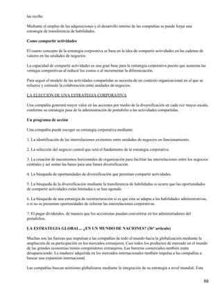 las recibe.

Mediante el empleo de las adquisiciones y el desarrollo interno de las compañías se puede forjar una
estrategia de transferencia de habilidades.

Como compartir actividades

El cuarto concepto de la estrategia corporativa se basa en la idea de compartir actividades en las cadenas de
valores en las unidades de negocios.

La capacidad de compartir actividades es una gran base para la estrategia corporativa puesto que aumenta las
ventajas competitivas al reducir los costos o al incrementar la diferenciación.

Para seguir el modelo de las actividades compartidas se necesita de un contexto organizacional en el que se
refuerce y estimule la colaboración entre unidades de negocios.

LA ELECCIÓN DE UNA ESTRATEGIA CORPORATIVA

Una compañía generará mayor valor en las acciones por medio de la diversificación en cada vez mayor escala,
conforme su estrategia pasa de la administración de portafolio a las actividades compartidas.

Un programa de acción

Una compañía puede escoger su estrategia corporativa mediante:

1. La identificación de las interrelaciones existentes entre unidades de negocios en funcionamiento.

2. La selección del negocio central que será el fundamento de la estrategia corporativa.

3. La creación de mecanismos horizontales de organización para facilitar las interrelaciones entre los negocios
centrales y así sentar las bases para una futura diversificación.

4. La búsqueda de oportunidades de diversificación que permitan compartir actividades.

5. La búsqueda de la diversificación mediante la transferencia de habilidades si ocurre que las oportunidades
de compartir actividades están limitadas o se han agotado.

6. La búsqueda de una estrategia de reestructuración si es que esta se adapta a las habilidades administrativas,
o si no se presentan oportunidades de reforzar las interrelaciones corporativas.

7. El pagar dividendos, de manera que los accionistas puedan convertirse en los administradores del
portafolios.

LA ESTRATEGIA GLOBAL... ¿EN UN MUNDO DE NACIONES? (36° articulo)

Muchas son las fuerzas que impulsan a las compañías de todo el mundo hacia la globalización mediante la
ampliación de su participación en los mercados extranjeros. Casi todos los productos de mercado en el mundo
de las grandes economías tienen competidores extranjeros. Las barreras comerciales también están
desapareciendo. La madurez adquirida en los mercados internacionales también impulsa a las compañías a
buscar una expansión internacional.

Las compañías buscan asimismo globalizarse mediante la integración de su estrategia a nivel mundial. Esta


                                                                                                                68
 