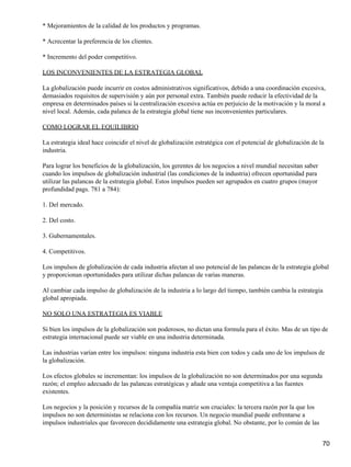 * Mejoramientos de la calidad de los productos y programas.

* Acrecentar la preferencia de los clientes.

* Incremento del poder competitivo.

LOS INCONVENIENTES DE LA ESTRATEGIA GLOBAL

La globalización puede incurrir en costos administrativos significativos, debido a una coordinación excesiva,
demasiados requisitos de supervisión y aún por personal extra. También puede reducir la efectividad de la
empresa en determinados países si la centralización excesiva actúa en perjuicio de la motivación y la moral a
nivel local. Además, cada palanca de la estrategia global tiene sus inconvenientes particulares.

COMO LOGRAR EL EQUILIBRIO

La estrategia ideal hace coincidir el nivel de globalización estratégica con el potencial de globalización de la
industria.

Para lograr los beneficios de la globalización, los gerentes de los negocios a nivel mundial necesitan saber
cuando los impulsos de globalización industrial (las condiciones de la industria) ofrecen oportunidad para
utilizar las palancas de la estrategia global. Estos impulsos pueden ser agrupados en cuatro grupos (mayor
profundidad pags. 781 a 784):

1. Del mercado.

2. Del costo.

3. Gubernamentales.

4. Competitivos.

Los impulsos de globalización de cada industria afectan al uso potencial de las palancas de la estrategia global
y proporcionan oportunidades para utilizar dichas palancas de varias maneras.

Al cambiar cada impulso de globalización de la industria a lo largo del tiempo, también cambia la estrategia
global apropiada.

NO SOLO UNA ESTRATEGIA ES VIABLE

Si bien los impulsos de la globalización son poderosos, no dictan una formula para el éxito. Mas de un tipo de
estrategia internacional puede ser viable en una industria determinada.

Las industrias varían entre los impulsos: ninguna industria esta bien con todos y cada uno de los impulsos de
la globalización.

Los efectos globales se incrementan: los impulsos de la globalización no son determinados por una segunda
razón; el empleo adecuado de las palancas estratégicas y añade una ventaja competitiva a las fuentes
existentes.

Los negocios y la posición y recursos de la compañía matriz son cruciales: la tercera razón por la que los
impulsos no son deterministas se relaciona con los recursos. Un negocio mundial puede enfrentarse a
impulsos industriales que favorecen decididamente una estrategia global. No obstante, por lo común de las


                                                                                                               70
 