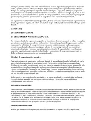 estrategias globales son muy caras como para implantarlas al inicio, a pesar de que significativos ahorros de
costos y grandes ganancias deben venir después. La posición estratégica del negocio también es relevante.
Aunque una estrategia global puede mejorar la posición estratégica a largo plazo del negocio, su posición
inmediata puede ser tan débil que los recursos habrán de destinarse a mejoras de corto plazo y de país en país.
Para terminar, la inversión en fuentes no globales de ventaja competitiva, como la tecnología superior, puede
generar mayores ganancias que la inversión en las globales, como la manufactura centralizada.

Las organizaciones enfrentan limitaciones: por último, factores tales como la estructura de la organización, los
procesos gerenciales, la gente, y la cultura tienen efecto en qué tan bien pueda implantarse la estrategia global
deseada.

CAPITULO 12

CONTEXTO PROFESIONAL

LA ORGANIZACIÓN PROFESIONAL (37 articulo)

Sin estar centralizadas las organizaciones pueden ser burocráticas. Esto sucede cuando su trabajo es complejo
y requiere ser realizado y controlado por profesionistas y al mismo tiempo haciéndolo permanecer estable,
para que así las habilidades de esos profesionistas puedan ser perfeccionadas por medio de programas
operativos estandarizados. La estructura adquiere la forma de burocracia profesional, que es común en
universidades, hospitales, y empresas que realizan trabajos rutinarios de ingeniería. Para poder funcionar,
todas estas organizaciones dependen de las habilidades y conocimientos de los profesionistas operativos.
Todas producen productos o prestan servicios estandarizados.

El trabajo de los profesionistas operativos

Para su coordinación, la organización profesional depende de la estandarización de las habilidades, la cual se
logra principalmente mediante la capacitación formal. Este tipo de organización contrata especialistas
debidamente entrenados (profesionistas) para el área operativa, los cuales tienen un control considerable sobre
su trabajo. Dicho control significa que los profesionistas trabajan en alguna medida independiente de sus
colegas, pero cerca de los clientes a los que ellos atienden. La mayor parte de la coordinación necesaria entre
ellos es manejada en forma automática mediante sus habilidades y conocimientos específicos, es decir, por lo
que han aprendido a esperar de cada uno.

Reforzada por el adoctrinamiento, la capacitación es un asunto complicado en la organización profesional.
Los profesionistas, a medida que generan nuevos conocimientos y desarrollan nuevas habilidades,
perfeccionan sus conocimientos.

El proceso de categorización

Para comprender como funciona la organización profesional a nivel operativo, es útil pensar en ella como una
serie de programas estándares, esto es, el repertorio de habilidades con el que cuentan los profesionistas y que
se ponen en práctica, en situaciones conocidas. Como lo menciona Weick en un caso específico "a las
escuelas atañe el negocio de construir y mantener categorías". Algunas veces a este proceso se conoce como
categorización. Al respecto, a los profesionistas corresponden dos áreas básicas: primero categorizar, la
necesidad del cliente en los términos de una de las contingencias, la que indica cuál de los programas
estándares deberá de aplicarse; y segundo aplicar o ejecutar ese programa.

La estructura administrativa

Todo lo que hemos discutido aquí sugiere que el núcleo operativo es la parte clave de la organización


                                                                                                              71
 
