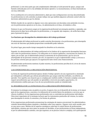 profesional. La otra única parte que está completamente elaborada es la del personal de apoyo, aunque está
bastante enfocada para servir a las utilidades del núcleo operativo. La tecnoestructura y la línea intermedia no
son muy elaboradas.

En la coordinación en la estructura administrativa, dado que estas configuraciones son muy descentralizadas
los profesionistas no solo controlan su propio trabajo sino que también adquieren suficiente control sobre las
decisiones administrativas que los afectan.

Debido al poder de sus operativos algunas veces estas operaciones son descriptas como pirámides inversas,
con los profesionistas operativos en la cima, y la administración en la base, sirviéndolos a ellos.

Entonces lo que con frecuencia surgen en la organización profesional son jerarquías paralelas y separadas, una
democracia de abajo hacia arriba para los profesionistas, y, la segunda, tipo maquina, y de arriba hacia abajo
para el personal de apoyo.

Las funciones que desempeñan los administradores del trabajo profesional

El administrador del trabajo profesional no podrá controlar directamente a los profesionistas, pero desempeña
una serie de funciones que pueden proporcionar considerable poder indirecto.

En primer lugar, pasa mucho tiempo manejando los disturbios en la estructura.

Segundo, los administradores del trabajo profesional en los linderos de la organización desempeñan funciones
clave entre los profesionistas internos y los influyentes en el exterior (gobiernos, asociaciones de clientes). Se
espera, por un lado, que el administrador proteja la autonomía de los profesionistas, que les sirva de
amortiguador de las presiones externas; por otro, la expectativa es que el administrador corteje y convezca a
las personas externas para que apoyen a la organización tanto moral como financieramente.

El administrador profesionista mantiene el poder mientras, los profesionistas perciban de él, sirven de manera
eficiente a sus intereses.

LAS CONDICIONES DE LA ORGANIZACIÓN PROFESIONAL

La forma de organización profesional aparece donde el trabajo operativo de una organización es dominado
por trabajadores calificados que utilizan procedimientos que aunque están bien definidos, son difíciles de
aprender. Esto significa una situación que es compleja pero también estable, lo bastante compleja como para
requerir procedimientos que solo pueden ser aprendidos a través de una amplia capacitación, y lo
suficientemente estables para que el uso de esos procedimientos pueda ser estandarizado.

EL DESARROLLO DE LA ESTRATEGIA EN LA ORGANIZACIÓN PROFESIONAL

Si tomamos la estrategia como un patrón en acción; el aspecto clave en el desarrollo de la misma, en la mayor
parte de las organizaciones, concierne a la elaboración de la misión básica (los productos o servicios que se
ofrecen al público). En las organizaciones profesionales esto es controlado por profesionistas individuales.
Otras áreas importantes de la estrategia incluyen aquí los instrumentos potenciales del sistema, los medios
para desempeñar la misión, la estructura y las formas de gobierno.

Si las organizaciones profesionales pronunciaran las estrategias de manera convencional, los administradores
centrales desarrollarían planes integrales y detallados sobre estos aspectos. Algunas veces suele suceder, pero
en muy pocos casos. Muchos de los aspectos estratégicos están bajo el control directo de profesionistas
individuales, mientras que otros tantos no pueden ser decididos, ni por profesionistas en forma independiente,
ni por los administradores centrales, sino que requieren, en un proceso colectivo complejo, de la participación


                                                                                                               72
 