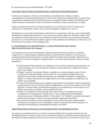 de varias personas (mayor profundidad pags. 796 a 800).

ALGUNOS ASPECTOS RELACIONADOS CON LA ORGANIZACIÓN PROFESIONAL

En tanto que da respuesta a dos de las más importantes necesidades de los hombres y mujeres
contemporáneos, la organización profesional es la única entre las diferentes configuraciones. En primer lugar,
es democrática, disemina su poder directamente hacia sus trabajadores (profesionales), permitiéndoles una
amplia autonomía y liberándolos aún de la necesidad de coordinarse en forma estrecha con sus colegas.

Además, encontramos el hecho que la autonomía permite a los profesionistas, libres de interferencias,
perfeccionar sus habilidades al repetir ellos los mismos programas complejos una y otra vez.

No obstante, son estas mismas características, la democracia y la autonomía, en las que recaen los principales
problemas de la organización profesional. Ya que no existe una manera objetiva de controlar el trabajo, fuera
de realizado por la misma profesión, no hay manera de corregir las deficiencias que los profesionistas optan
por ignorar. Lo que los profesionistas tienden a ignorar son los problemas de coordinación, de discreción, y de
innovación que se generan en estas configuraciones.

LA TECNOLOGIA EN LOS SERVICIOS: LA CREACION DE REVOLUCIONES
ORGANIZACIONALES. (38° articulo)

Las tecnologías de servicios han reordenado de manera radical las relaciones de poder, los ambientes
competitivos, y las oportunidades de apalancamiento en la mayoría de las industrias. En ese proceso de
reorganización han destrozado preceptos sostenidos desde hace tiempo acerca del manejo administrativo, y
han creado nuevos sistemas estratégicos, organizacionales, y de control, todos orientados a obtener ventajas
competitivas.

      • Contrariamente al dogma popular, las tecnologías de servicios bien manejadas pueden garantizar, de
        manera simultánea, los costos más bajos por entrega y una personalización y adaptación máximas
        para con los clientes.
      • Al lograr lo anterior, las empresas obtienen, a menudo, una ventaja estratégica, no por la vía de
        economías de escala tradicionales, sino por medio, de la concentración alrededor de las más
        significativas actividades o unidades de costo que son susceptibles de medición y duplicación, y
        después, a la réplica y mezcla de esas unidades dentro de un marco geográfico y de aplicación, tan
        amplio como sea posible.
      • En lugar de la deshumanización que a menudo se experimenta en otros ámbitos, una bien implantada
        automatización de servicios de hecho amplía la independencia y el nivel de los trabajos de los niveles
        inferiores. Al mismo tiempo, tal automatización logra que los empleados que tienen contacto con el
        público sean mucho más sensibles a las necesidades del cliente.
      • Cuando se les implanta en forma adecuada, tales sistemas llevan a las organizaciones hacia
        configuraciones conceptuales por completo nuevas. Estas configuraciones pueden adoptar
        características como la "pirámide invertida", la "muy plana", o la "telaraña", con objeto de entregar la
        producción más flexible y eficiente a una base de clientes ampliamente distribuida.
      • En ese proceso, también se obvian intermediaciones de costosas burocracias organizacionales,
        disminuyen en alto grado los costos anticipados, se apoya la ágil ejecución de las estrategias, y se
        incrementa sustancialmente la sensibilidad del sistema con el cliente.

OBTENCION SIMULTÁNEA DE LA ESTANDARIZACION Y DE MENORES COSTOS

Por medio de un adecuado diseño de sus sistemas, muchas compañías bien manejadas obtienen tanto una
flexibilidad óptima en el punto de contacto con el consumidor y logran una eficiencia de máxima producción,
derivada de la continua repetición, de los efectos de la curva de la experiencia, y de control de costos y de la


                                                                                                               73
 