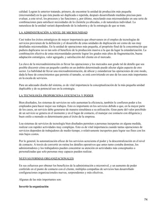 calidad. Logran lo anterior tratando, primero, de encontrar la unidad de producción más pequeña
(microunidad) en la que ésta pueda ser duplicada o repetida, después desarrollando medidas precisas para
evaluar, a este nivel, los procesos y las funciones y, por último, mezclando esas microunidades en una serie de
combinaciones para satisfacer necesidades de la clientela ya ubicadas, o de naturaleza individual. La
naturaleza de la unidad variará dependiendo de la industria y de la estrategia de que se trate.

LA ADMINISTRACIÓN A NIVEL DE MICROUNIDAD

Casi todos los éxitos estratégicos de mayor importancia que observamos en el empleo de tecnologías de
servicios provienen de la definición y el desarrollo de estas unidades de duplicación así como de sus muy
detalladas micromedidas. En la unidad de operaciones más pequeña, el propósito final de la concentración que
pudiera duplicarse no es tan solo el beneficio de la producción masiva a la que da lugar la estandarización. La
combinación efectiva de estas microunidades permite lograr los grados más altos de fragmentación, buena
adaptación estratégica, valor agregado, y satisfacción del cliente en el mercado.

La clave de la microadministración es llevar las operaciones y los mercados aun grado tal de detalle que sea
posible discernir cómo un pequeño cambio en un ámbito determinado puede afectar algún aspecto de otro
sector. La habilidad de llevar una microadministración, de ubicar y estandarizar las operaciones de este modo,
dada la base de conocimientos que permite el tamaño, se está convirtiendo en uno de los usos más importantes
en la escala de servicios.

Para un adecuado diseño del sistema, es de vital importancia la conceptualización de la más pequeña unidad
duplicable y de su potencial uso en la estrategia.

LA TECNOLOGÍA PROPORCIONA EFICIENCIA Y PODER

Bien diseñados, los sistemas de servicios no solo aumentan la eficiencia, también le confieren poder a los
empleados para hacer mejor sus trabajos. Esto es importante en los servicios debido a que, en la mayor parte
de los casos, un servicio debe generarse de manera simultánea a su utilización. Gran parte del valor percibido
de un servicio se genera en el momento y en el lugar de contacto, el manejar ese contacto con diligencia y
buen estilo a menudo es determinante para el éxito de la empresa.

Loa sistemas de servicios de tecnología bien diseñados permiten a personas inexpertas en alguna medida,
realizar con rapidez actividades muy complejas. Esto es de vital importancia cuando tantas operaciones de
servicios dependen de trabajadores de medio tiempo, o relativamente inexpertos para lograr sus fines con los
más bajos costos.

Por lo general, la automatización eficaz de los servicios acrecienta el poder y la descentralización en el nivel
de contacto. A través de convertir en rutina los detalles operativos que antes tanto costaba dominar, los
administradores y los trabajadores pueden concentrar su atención en actividades más conceptuales o
personalizadas que solo personas muy capaces pueden realizar.

NUEVAS FORMAS ORGANIZACIONALES

En sus esfuerzos por obtener los beneficios de la administración a micronivel, y un aumento de poder
conferido en el punto de contacto con el cliente, múltiples compañías de servicios han desarrollado
configuraciones organizacionales nuevas, sorprendentes y más efectivas.

Algunas de las más importantes son:

Invertir la organización



                                                                                                               74
 