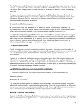 Para el cliente, con mucha frecuencia la persona más importante de la compañía es la que está en el punto de
contacto. Lo que ocurra en los casi breves minutos que dura el contacto demostrará, o destruirá, ante el cliente
todo el valor que la compañía a buscado crear mediante sus inversiones en producto, calidad, distribución y
publicidad.

En algunas situaciones esta consideración es tan dominante que ha dado lugar al concepto de invertir la
organización, para hacer que todos los sistemas y el personal de la compañía trabajen para la persona que se
encuentra en el punto de contacto, de modo que, al momento de hacer contacto con el cliente, ésta pueda
disponer de toda la capacidad de la compañía.

Organizaciones infinitamente planas

Al parecer no hay límite para la amplitud de los reportes, el número de personas que le reportan a un
supervisor o centro, que puede manejar con eficiencia una organización de servicios. Amplitudes de 20 a 50
se han vuelto comunes, amplitudes de cientos existen en algunas organizaciones de servicios.

Las amplitudes de reportes muy grandes funcionan bien cuando se dan las siguientes condiciones: es de gran
importancia el contacto interactivo localizado, cada punto último de contacto o unidad de operaciones puede
operar, en su nivel con independencia de los demás, la relación crítica entre las unidades descentralizadas y el
centro es altamente cuantitativa o de información, y la mayor parte de las relaciones con el centro de
información pueden basarse en reglas o convertirse en rutinas.

Las organizaciones telaraña

Cuando los nódulos en exceso dispersos de las operaciones de servicio o de contacto con el cliente han de
interactuar con frecuencia, empieza a surgir otra sorprendente forma organizacional. A veces se denomina red,
pero se la describe mejor con el término telaraña, debido a la calidad, ligera y estructurada, de sus
interconexiones.

Cada uno de los nódulos de la telaraña necesita con frecuencia, para su efectividad, estar en contacto con la
información o los recursos que contienen los demás nódulos. Al ofrecer servicios a una base de clientes
específicos, con distintos márgenes, cada nódulo puede funcionar con mucha independencia. Sin embargo, en
determinadas circunstancias, los nódulos individuales tal vez necesiten operar de manera muy coordinada para
alcanzar una ventaja estratégica en un propósito específico.

LA ADMINISTRACIÓN CREATIVA EN BUSCA DE UTILIDADES

La administración gerencial de estas formas organizacionales plantea diversos e interesantes retos.

Algunos de ellos son:

Destrucción de burocracias

Una consecuencia común de estas nuevas formas organizacionales es su gran potencial para la limitación o
reducción de la administración intermedia de índole burocrática. El hacer de las actividades de servicios, tanto
internas como externas, el blanco de la desintermediación puede llevar a sorprendentes avances competitivos,
lo que a menudo incluye menores tiempos de respuesta y mejor servicio a los clientes.

Apalancar y conservar al personal clave

A un alto nivel, el desarrollo de tecnologías internas de servicios se ha convertido en un factor importante para
atraer, apalancar y conservar a personal clave. La gente mejor calificada se unirá con mayor disposición a una


                                                                                                              75
 