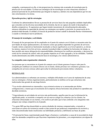 compañía, o permanecerá en ella, si ésta proporciona los sistemas más avanzados de tecnología para la
práctica de sus actividades. Un buen uso estratégico de las tecnologías en estas situaciones aumenta el
potencial personal de los profesionistas que integran la empresa y además crea una dependencia que los une
más estrechamente a la misma.

Ejecución precisa y ágil de estrategias

Conforme los administradores llevan su prestación de servicios hacia las más pequeñas unidades duplicables
que coinciden con las diversas necesidades de la clientela, han de ser capaces de medir el desempeño en
detalles comparativos. Si suponemos que hagan instalar mecanismos de retroalimentación adecuados,
entonces obtendrían la capacidad de ejecutar sus estrategias con rapidez y precisión, la conservación de la
productividad deseada, la calidad y la mezcla de productos incluso cuándo la demanda fluctúa violentamente,
o cuando se introducen nuevos productos.

El manejo de tecnologías y actividades

El manejo de las percepciones de los empleados en el punto de contacto con el cliente se encuentra entre las
actividades de mejor apalancamiento y de menores costos que podían emprender los gerentes de servicios.
Cuando valores corporativos fuertemente inculcados se hacen significativos en el nivel operativo, se elevan
los ánimos, mejora el nivel de servicios, aumenta la productividad, se amplían los horizontes de tiempo, se
hace posible una mayor delegación de responsabilidades, disminuyen los conflictos personales, y decrecen los
costos de los sistemas de control, todo con grandes impactos en el valor agregado y en las utilidades. También
resulta determinante una doble orientación hacia la tecnología y los valores administrativos.

La compañía como organización voluntaria

Las personas que se encuentran en el punto de contacto con el cliente generan el mayor valor para la
compañía por establecer un contacto directo con el cliente, dichas personas son voluntarios genuinos. Las
compañías de servicios exitosas saben aprovechar la información proveniente dichos voluntarios.

RETOS CLAVE

Los administradores se enfrentan con enormes y múltiples dificultades en el curso de implantación de estas
nuevas estrategias y formas organizacionales, particularmente en ámbitos en los que estructuras más
tradicionales han gozado de una larga historia.

* Los niveles administrativos intermedios, cuya existencia misma se ve amenazadas por dichas
configuraciones, a menos que el crecimiento de la empresa ofrezca horizontes más productivos opondrán una
decidida resistencia.

* Especialmente en actividades de servicios más profesionales, aquellos para los que la información ha
significado poder, se resistirán a compartir con sus nuevos colegas los contactos con los clientes, las
soluciones almacenadas en sus mentes, o los archivos privados que le han conferido a los integrantes más
antiguos una ventaja competitiva en el pasado.

* La gente MIS que han desarrollado su carrera alrededor de sistemas computarizados, a menudo se
conviertan en centros de resistencia cuando se dan cuenta de que poderosas computadoras de escritorio y
redes descentralizadas harán insuficientes sus habilidades primarias y debilitarán sus bases de poder.

* El personal de líneas experimentado puede llegar a frustrarse y confundirse a causa de la necesidad de elegir
entre las demandas competitivas que fracciones importantes les presentan, y en comprometerse con alguna de
ellas.


                                                                                                             76
 