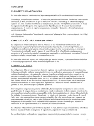 CAPITULO 13

EL CONTEXTO DE LA INNOVACIÓN

La innovación puede ser concebida como la puesta en practica inicial de una idea dentro de una cultura.

Sin embargo, este enfoque no se orienta a la innovación por la innovación misma, sino hacia el contexto de la
innovación, es decir, a la situación en que la innovación constante y frecuente, y de naturaleza compleja,
significa una parte sustancial o intrínseca de la organización, así como del segmento de la industria en el que
tal organización decidió operar. Estas organizaciones dependen, no solo de un individuo con aptitud
empresarial, sino de equipos de expertos conjuntamente moldeados y dispuestos a llevar a la practica el
espíritu emprendedor.

A la "Organización innovadora" también se la conoce como "adhocracia". Esta estructura logra la efectividad
siendo ineficiente.

LA ORGANIZACIÓN INNOVADORA" (39° articulo)*

La "organización empresarial" puede innovar, pero solo de una manera relativamente sencilla. Las
"organizaciones maquina" y "profesional" están enfocadas al desempeño, no a resolver problemas, son
diseñadas para perfeccionar programas estandarizados, no para inventar nuevos programas. A pesar que la
"organización diversificada" resuelve algunos de los problemas de la inflexibilidad estratégica que se
encuentra en la "organización máquina", tampoco esta organización es auténticamente innovadora. Un control
mediante resultados estandarizados, no promueve innovación.

La innovación sofisticada requiere una configuración que permita fusionar a expertos en distintas disciplinas,
a través de equipos operativos para el desarrollo de proyectos ad hoc.

LA ESTRUCTURA BÁSICA

La configuración debe ser: una estructura altamente orgánica, con poca formalización del comportamiento,
trabajos especializados mediante la capacitación formal, con tendencia al agrupamiento de los especialistas en
unidades funcionales para efectos de orden interno y, sin embargo, ubicados, en términos operativos, por
proyecto en pequeños equipos. Dependen de los comités de trabajo, y de la integración de varios tipos de
gerentes para promover la adaptación mutua, que es el mecanismo clave de la coordinación dentro y entre
esos equipos; además de una descentralización considerable hacia y al interior de cada uno de los equipos,
mismos que se localizan en varios lugares de la organización, e involucran diversas combinaciones de
gerentes de línea, personal de apoyo y expertos operativos.

Innovar significa romper con los patrones establecidos. Por consiguiente, la organización innovadora no
puede depender de ninguna forma de estandarización para la coordinación. Es decir, se deben evitar todos los
adornos de la estructura burocrática, en especial las rígidas divisiones de trabajo, la extrema diferenciación de
las unidades, el comportamiento muy formalizado y el énfasis en la planeación y en los sistemas de control.
Sobre todo, estas organización necesitan mantenerse flexibles. De todas las configuraciones, esta es la que
muestra menos reverencia por los principios clásicos de la administración, en especial la unidad de mando.
Los procesos de información fluyen tan flexible e informalmente como sea necesario, para promover la
innovación. Y esto significa traspasar, si es necesario, la cadena de autoridad.

La adhocracia debe contratar y dar poder a los expertos, es decir, personas cuyos conocimientos y habilidades
han sido muy desarrollados en programas de capacitación.(organización muy descentralizada)

La coordinación debe ser lograda por los que tienen los conocimientos, en particular los expertos, y no solo


                                                                                                               77
 