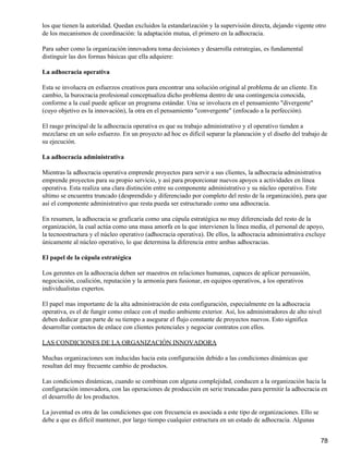 los que tienen la autoridad. Quedan excluidos la estandarización y la supervisión directa, dejando vigente otro
de los mecanismos de coordinación: la adaptación mutua, el primero en la adhocracia.

Para saber como la organización innovadora toma decisiones y desarrolla estrategias, es fundamental
distinguir las dos formas básicas que ella adquiere:

La adhocracia operativa

Esta se involucra en esfuerzos creativos para encontrar una solución original al problema de un cliente. En
cambio, la burocracia profesional conceptualiza dicho problema dentro de una contingencia conocida,
conforme a la cual puede aplicar un programa estándar. Una se involucra en el pensamiento "divergente"
(cuyo objetivo es la innovación), la otra en el pensamiento "convergente" (enfocado a la perfección).

El rasgo principal de la adhocracia operativa es que su trabajo administrativo y el operativo tienden a
mezclarse en un solo esfuerzo. En un proyecto ad hoc es difícil separar la planeación y el diseño del trabajo de
su ejecución.

La adhocracia administrativa

Mientras la adhocracia operativa emprende proyectos para servir a sus clientes, la adhocracia administrativa
emprende proyectos para su propio servicio, y así para proporcionar nuevos apoyos a actividades en línea
operativa. Esta realiza una clara distinción entre su componente administrativo y su núcleo operativo. Este
ultimo se encuentra truncado (desprendido y diferenciado por completo del resto de la organización), para que
así el componente administrativo que resta pueda ser estructurado como una adhocracia.

En resumen, la adhocracia se graficaría como una cúpula estratégica no muy diferenciada del resto de la
organización, la cual actúa como una masa amorfa en la que intervienen la línea media, el personal de apoyo,
la tecnoestructura y el núcleo operativo (adhocracia operativa). De ellos, la adhocracia administrativa excluye
únicamente al núcleo operativo, lo que determina la diferencia entre ambas adhocracias.

El papel de la cúpula estratégica

Los gerentes en la adhocracia deben ser maestros en relaciones humanas, capaces de aplicar persuasión,
negociación, coalición, reputación y la armonía para fusionar, en equipos operativos, a los operativos
individualistas expertos.

El papel mas importante de la alta administración de esta configuración, especialmente en la adhocracia
operativa, es el de fungir como enlace con el medio ambiente exterior. Así, los administradores de alto nivel
deben dedicar gran parte de su tiempo a asegurar el flujo constante de proyectos nuevos. Esto significa
desarrollar contactos de enlace con clientes potenciales y negociar contratos con ellos.

LAS CONDICIONES DE LA ORGANIZACIÓN INNOVADORA

Muchas organizaciones son inducidas hacia esta configuración debido a las condiciones dinámicas que
resultan del muy frecuente cambio de productos.

Las condiciones dinámicas, cuando se combinan con alguna complejidad, conducen a la organización hacia la
configuración innovadora, con las operaciones de producción en serie truncadas para permitir la adhocracia en
el desarrollo de los productos.

La juventud es otra de las condiciones que con frecuencia es asociada a este tipo de organizaciones. Ello se
debe a que es difícil mantener, por largo tiempo cualquier estructura en un estado de adhocracia. Algunas


                                                                                                               78
 