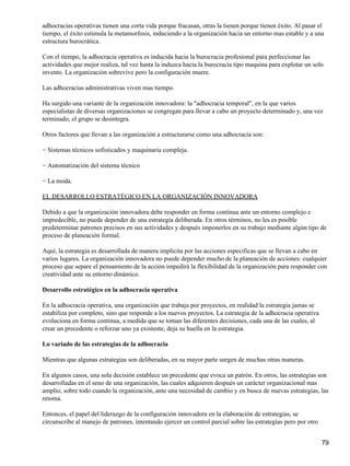 adhocracias operativas tienen una corta vida porque fracasan, otras la tienen porque tienen éxito. Al pasar el
tiempo, el éxito estimula la metamorfosis, induciendo a la organización hacia un entorno mas estable y a una
estructura burocrática.

Con el tiempo, la adhocracia operativa es inducida hacia la burocracia profesional para perfeccionar las
actividades que mejor realiza, tal vez hasta la induzca hacia la burocracia tipo maquina para explotar un solo
invento. La organización sobrevive pero la configuración muere.

Las adhocracias administrativas viven mas tiempo.

Ha surgido una variante de la organización innovadora: la "adhocracia temporal", en la que varios
especialistas de diversas organizaciones se congregan para llevar a cabo un proyecto determinado y, una vez
terminado, el grupo se desintegra.

Otros factores que llevan a las organización a estructurarse como una adhocracia son:

− Sistemas técnicos sofisticados y maquinaria compleja.

− Automatización del sistema técnico

− La moda.

EL DESARROLLO ESTRATÉGICO EN LA ORGANIZACIÓN INNOVADORA

Debido a que la organización innovadora debe responder en forma continua ante un entorno complejo e
impredecible, no puede depender de una estrategia deliberada. En otros términos, no les es posible
predeterminar patrones precisos en sus actividades y después imponerlos en su trabajo mediante algún tipo de
proceso de planeación formal.

Aquí, la estrategia es desarrollada de manera implícita por las acciones especificas que se llevan a cabo en
varios lugares. La organización innovadora no puede depender mucho de la planeación de acciones: cualquier
proceso que separe el pensamiento de la acción impedirá la flexibilidad de la organización para responder con
creatividad ante su entorno dinámico.

Desarrollo estratégico en la adhocracia operativa

En la adhocracia operativa, una organización que trabaja por proyectos, en realidad la estrategia jamas se
estabiliza por completo, sino que responde a los nuevos proyectos. La estrategia de la adhocracia operativa
evoluciona en forma continua, a medida que se toman las diferentes decisiones, cada una de las cuales, al
crear un precedente o reforzar uno ya existente, deja su huella en la estrategia.

Lo variado de las estrategias de la adhocracia

Mientras que algunas estrategias son deliberadas, en su mayor parte surgen de muchas otras maneras.

En algunos casos, una sola decisión establece un precedente que evoca un patrón. En otros, las estrategias son
desarrolladas en el seno de una organización, las cuales adquieren después un carácter organizacional mas
amplio, sobre todo cuando la organización, ante una necesidad de cambio y en busca de nuevas estrategias, las
retoma.

Entonces, el papel del liderazgo de la configuración innovadora en la elaboración de estrategias, se
circunscribe al manejo de patrones, intentando ejercer un control parcial sobre las estrategias pero por otro


                                                                                                                79
 