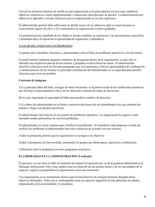 Uno de los primeros síntomas de atrofia en una organización es la preocupación excesiva por establecer
objetivos corporativos, metas departamentales y minuciosas descripciones de puestos. La administración por
objetivos es aplicable a niveles inferiores pero es impracticable en niveles superiores.

El administrador general debe reflexionar en detalle acerca de los objetivos, pero se reservara para su
conocimiento alguno de ellos, o los comunicara a la organización en dosis graduales.

Un pronunciamiento detallado de los objetivos puede complicar su realización. Las declaraciones especificas
y detalladas dan a la oposición la oportunidad de organizarse y defenderse.

5) SALIR DEL PASO CON UN PROPOSITO

La quinta será vislumbrar relaciones y oportunidades entre el flujo de problemas operativos y las decisiones

Es inútil intentar implantar paquetes completos de programas dentro de la organización, ya que solo se
obtendrá una aceptación parcial de los mismos y pequeños avances hacia las metas. El administrador
identifica relaciones entre las diversas propuestas que se le presentan y detecta oportunidades de combinación
y reestructuración de las mismas. La principal contribución del administrador es su capacidad para percibir
relaciones que otros no perciben.

Contraste de imágenes

A) La principal labor del líder, en lugar de tomar decisiones, es la preservación de las condiciones operativas
que facilitan el funcionamiento eficaz de los diferentes sistemas de tomas de decisiones.

B) Es muy importante la capacidad del líder para producir cambios de dirección.

C) La labor del administrador no se limita a autorizar decisiones de sus subordinados sino que pondera los
asuntos y llega a sus propias decisiones.

El administrador esta inmerso en un montón de problemas operativos. La organización le sugiere a cada
momento modos particulares de resolver problemas.

El administrador no siente impulso para clasificar los problemas. Al considerar cada propuesta o modo de
resolver los problemas el administrador hará una evaluación de acuerdo con tres criterios:

1) Que la propuesta permita que la organización se acerque a sus objetivos

2) Que la propuesta sea bien recibida, analizando los grupos que darán apoyo, oposición o indiferencia

3) Relación entre la propuesta con otros programas en proceso.

EL LIDERAZGO EN LA ADMINISTRACIÓN (5 articulo)

El ejecutivo se convierte en líder al momento de realizar la transición que va de la gerencia administrativa al
liderazgo institucional. Este viraje implica una reevaluación de sus propias tareas y de las necesidades de la
empresa, implica conceptualizar la organización como una institución.

Una organización es un instrumento técnico para la movilización de energías humanas dirigidas hacia
objetivos delineados. Todo esto es contemplado como un ejercicio ingenieril al cual gobiernan los ideales
emparentados de la racionalidad y la disciplina.



                                                                                                                  8
 