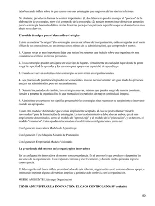 lado buscando influir sobre lo que ocurre con esas estrategias que surgieron de los niveles inferiores.

No obstante, prevalecen formas de control importantes: (1) los líderes no pueden manejar el "proceso" de la
elaboración de estrategias, pero si el contenido de la estrategia; (2) pueden proporcionar directrices generales
para la estrategia buscando definir ciertas fronteras para que los patrones específicos que se desarrollaron mas
abajo no se desvíen.

El modelo de origen para el desarrollo estratégico

Existe un modelo "de origen" (las estrategias crecen en la base de la organización, están arraigadas en el suelo
sólido de sus operaciones, no en abstracciones etéreas de su administración), que comprende 6 puntos:

1. Algunas veces es mas importante dejar que surjan los patrones que inducir sobre una organización una
consistencia artificial en forma prematura.

2. Estas estrategias pueden arraigarse en todo tipo de lugares, virtualmente en cualquier lugar donde la gente
tenga la capacidad de aprender y los recursos para apoyar esa capacidad de aprendizaje.

3. Cuando se vuelven colectivas tales estrategias se convierten en organizacionales.

4. Los procesos de proliferación pueden ser conscientes, mas no necesariamente; de igual modo los procesos
pueden ser administrados, pero no necesariamente.

5. Durante los periodos de cambio, las estrategias nuevas, mismas que pueden surgir de manera constante,
tienden a penetrar la organización, lo que puntualiza los periodos de mayor continuidad integral.

6. Administrar este proceso no significa preconcebir las estrategias sino reconocer su surgimiento e intervenir
cuando sea apropiado.

Existe otro modelo "deliberado" que es mas ampliamente aceptado, al cual se podría llamar "modelo
invernadero" para la formulación de estrategias. La teoría administrativa debe abarcar ambos, quizá mas
ampliamente denominados, como el modelo de "aprendizaje" y el modelo de la "planeación", y un tercero, el
modelo "visionario". Estos quedan relacionados a las diferentes configuraciones, como ser:

Configuración innovadora Modelo de Aprendizaje

Configuración Tipo Maquina Modelo de Planeación

Configuración Empresarial Modelo Visionario

La precedencia del entorno en la organización innovadora

En la configuración innovadora el entorno toma precedencia. Es el entorno lo que conduce y determina las
acciones de la organización. Esta responde continua y eléctricamente, y durante ciertos periodos logra la
convergencia.

El liderazgo formal busca influir en ambos lados de esta relación, negociando con el entorno obtener apoyo, e
intentando imponer algunas directrices amplias y generales (de sombrilla) en la organización.

MEDIO AMBIENTE Liderazgo Organización

COMO ADMINISTRAR LA INNOVACIÓN: EL CAOS CONTROLADO (40° articulo)


                                                                                                             80
 