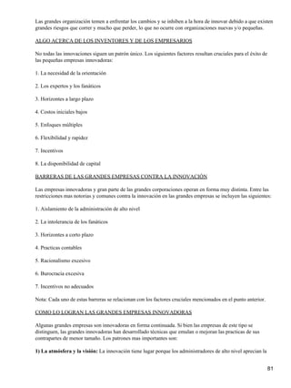 Las grandes organización temen a enfrentar los cambios y se inhiben a la hora de innovar debido a que existen
grandes riesgos que correr y mucho que perder, lo que no ocurre con organizaciones nuevas y/o pequeñas.

ALGO ACERCA DE LOS INVENTORES Y DE LOS EMPRESARIOS

No todas las innovaciones siguen un patrón único. Los siguientes factores resultan cruciales para el éxito de
las pequeñas empresas innovadoras:

1. La necesidad de la orientación

2. Los expertos y los fanáticos

3. Horizontes a largo plazo

4. Costos iniciales bajos

5. Enfoques múltiples

6. Flexibilidad y rapidez

7. Incentivos

8. La disponibilidad de capital

BARRERAS DE LAS GRANDES EMPRESAS CONTRA LA INNOVACIÓN

Las empresas innovadoras y gran parte de las grandes corporaciones operan en forma muy distinta. Entre las
restricciones mas notorias y comunes contra la innovación en las grandes empresas se incluyen las siguientes:

1. Aislamiento de la administración de alto nivel

2. La intolerancia de los fanáticos

3. Horizontes a corto plazo

4. Practicas contables

5. Racionalismo excesivo

6. Burocracia excesiva

7. Incentivos no adecuados

Nota: Cada uno de estas barreras se relacionan con los factores cruciales mencionados en el punto anterior.

COMO LO LOGRAN LAS GRANDES EMPRESAS INNOVADORAS

Algunas grandes empresas son innovadoras en forma continuada. Si bien las empresas de este tipo se
distinguen, las grandes innovadoras han desarrollado técnicas que emulan o mejoran las practicas de sus
contrapartes de menor tamaño. Los patrones mas importantes son:

1) La atmósfera y la visión: La innovación tiene lugar porque los administradores de alto nivel aprecian la


                                                                                                                81
 