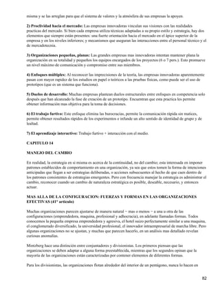 misma y se las arreglan para que el sistema de valores y la atmósfera de sus empresas la apoyen.

2) Proclividad hacia el mercado: Las empresas innovadoras vinculan sus visiones con las realidades
practicas del mercado. Si bien cada empresa utiliza técnicas adaptadas a su propio estilo y estrategia, hay dos
elementos que siempre están presentes: una fuerte orientación hacia el mercado en el ápice superior de la
empresa y en los niveles inferiores; y mecanismos que aseguran las interacciones entre el personal técnico y el
de mercadotecnia.

3) Organizaciones pequeñas, planas: Las grandes empresas mas innovadoras intentan mantener plana la
organización en su totalidad y pequeños los equipos encargados de los proyectos (6 o 7 pers.). Esto promueve
un nivel máximo de comunicación y compromiso entre sus miembros.

4) Enfoques múltiples: Al reconocer las imprecisiones de la teoría, las empresas innovadoras aparentemente
pasan con mayor rapidez de los estudios en papel o teóricos a las pruebas físicas, como puede ser el uso de
prototipos (que es un sistema que funciona).

5) Duelos de desarrollo: Muchas empresas plantean duelos estructurales entre enfoques en competencia solo
después que han alcanzado la fase de creación de un prototipo. Encuentran que esta practica les permite
obtener información mas objetiva para la toma de decisiones.

6) El trabajo furtivo: Este enfoque elimina las burocracias, permite la comunicación rápida sin matices,
permite obtener resultados rápidos de los experimentos e infunde un alto sentido de identidad de grupo y de
lealtad.

7) El aprendizaje interactivo: Trabajo furtivo + interacción con el medio.

CAPITULO 14

MANEJO DEL CAMBIO

En realidad, la estrategia en si misma es acerca de la continuidad, no del cambio; esta interesada en imponer
patrones establecidos de comportamiento en una organización, ya sea que estos tomen la forma de intenciones
anticipadas que llegan a ser estrategias deliberadas, o acciones subsecuentes al hecho de que caen dentro de
los patrones consistentes de estrategias emergentes. Pero con frecuencia manejar la estrategia es administrar el
cambio, reconocer cuando un cambio de naturaleza estratégica es posible, deseable, necesario, y entonces
actuar.

MAS ALLA DE LA CONFIGURACION: FUERZAS Y FORMAS EN LAS ORGANIZACIONES
EFECTIVAS (41° articulo)

Muchas organizaciones parecen ajustarse de manera natural − mas o menos − a una u otra de las
configuraciones (emprendedora, maquina, profesional y adhocracia), en adelante llamadas formas. Todos
conocemos la pequeña empresa emprendedora y agresiva, el hotel suizo perfectamente similar a una maquina,
el conglomerado diversificado, la universidad profesional, el innovador intraempresarial de marcha libre. Pero
algunas organizaciones no se ajustan, y muchas que parecen hacerlo, en un análisis mas detallado revelan
curiosas anomalías.

Mintzberg hace una distinción entre conjuntadores y divisionistas. Los primeros piensan que las
organizaciones se deben adaptar a alguna forma preestablecida, mientras que los segundos opinan que la
mayoría de las organizaciones están caracterizadas por contener elementos de diferentes formas.

Para los divisionistas, las organizaciones flotan alrededor del interior de un pentágono, nunca lo hacen en


                                                                                                              82
 